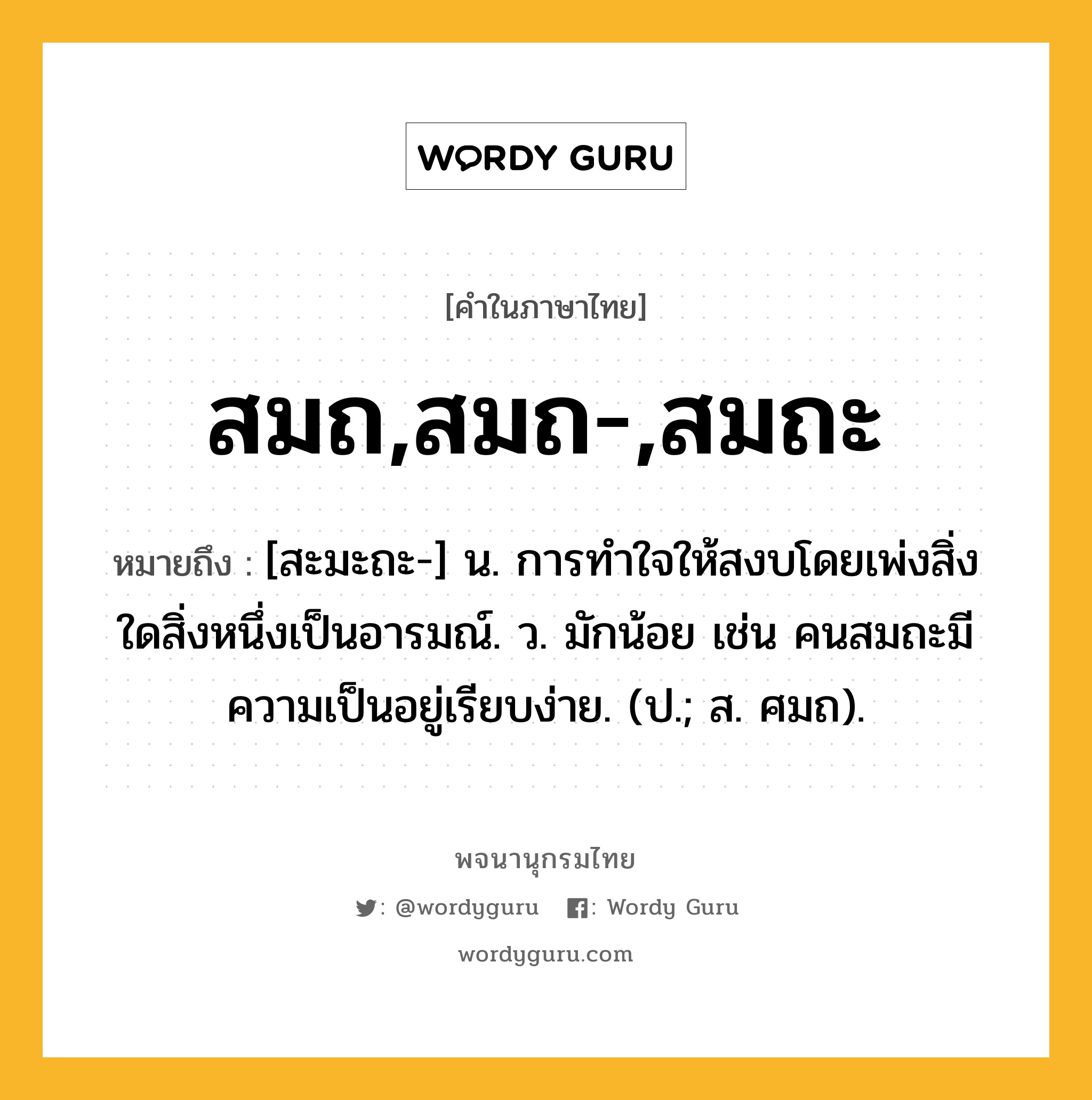 สมถ,สมถ-,สมถะ หมายถึงอะไร?, คำในภาษาไทย สมถ,สมถ-,สมถะ หมายถึง [สะมะถะ-] น. การทำใจให้สงบโดยเพ่งสิ่งใดสิ่งหนึ่งเป็นอารมณ์. ว. มักน้อย เช่น คนสมถะมีความเป็นอยู่เรียบง่าย. (ป.; ส. ศมถ).