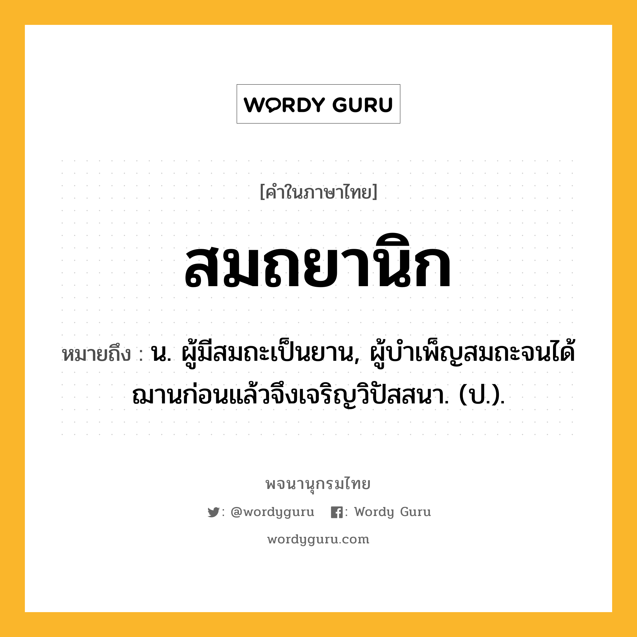 สมถยานิก หมายถึงอะไร?, คำในภาษาไทย สมถยานิก หมายถึง น. ผู้มีสมถะเป็นยาน, ผู้บำเพ็ญสมถะจนได้ฌานก่อนแล้วจึงเจริญวิปัสสนา. (ป.).