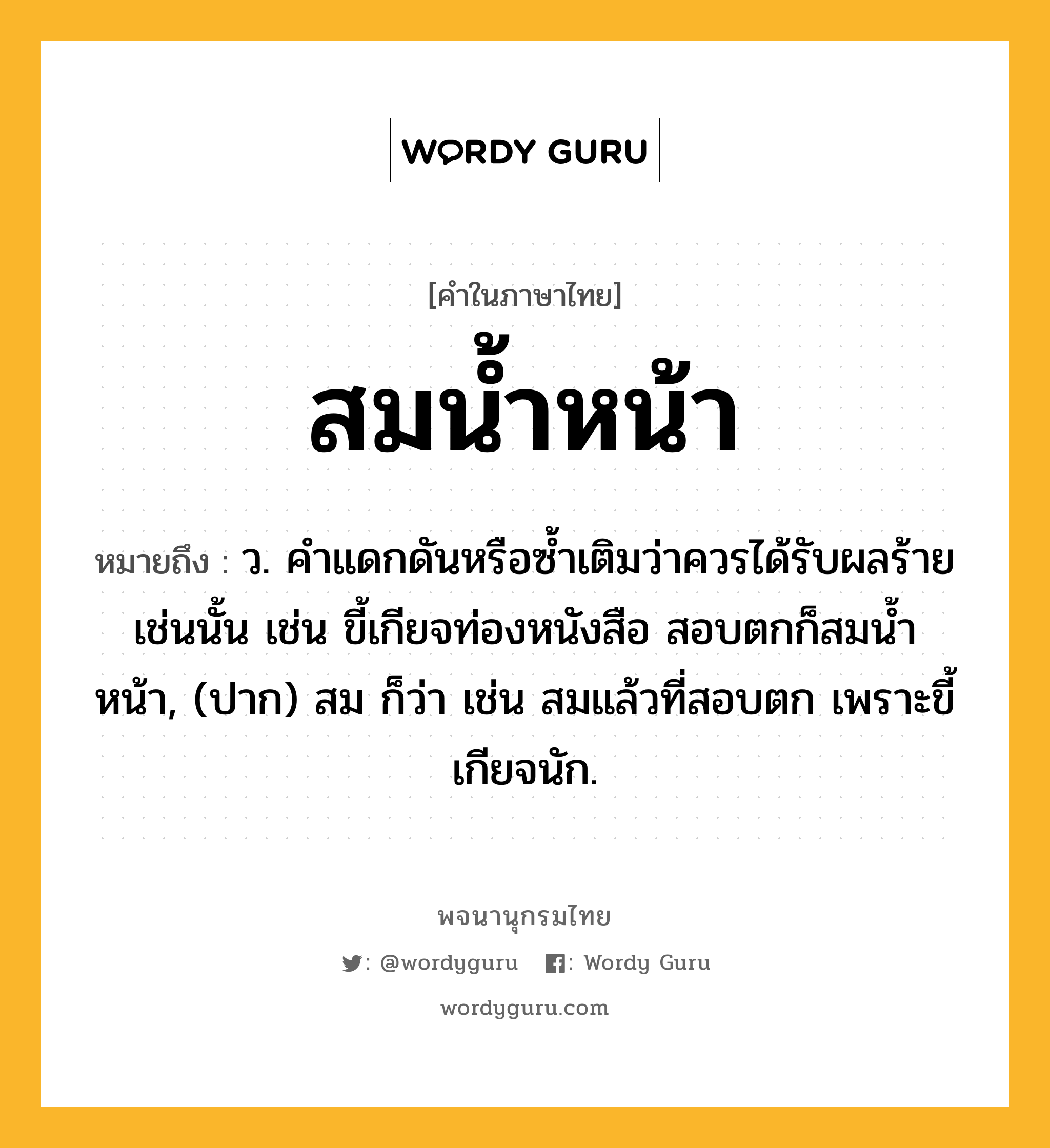 สมน้ำหน้า หมายถึงอะไร?, คำในภาษาไทย สมน้ำหน้า หมายถึง ว. คําแดกดันหรือซํ้าเติมว่าควรได้รับผลร้ายเช่นนั้น เช่น ขี้เกียจท่องหนังสือ สอบตกก็สมน้ำหน้า, (ปาก) สม ก็ว่า เช่น สมแล้วที่สอบตก เพราะขี้เกียจนัก.