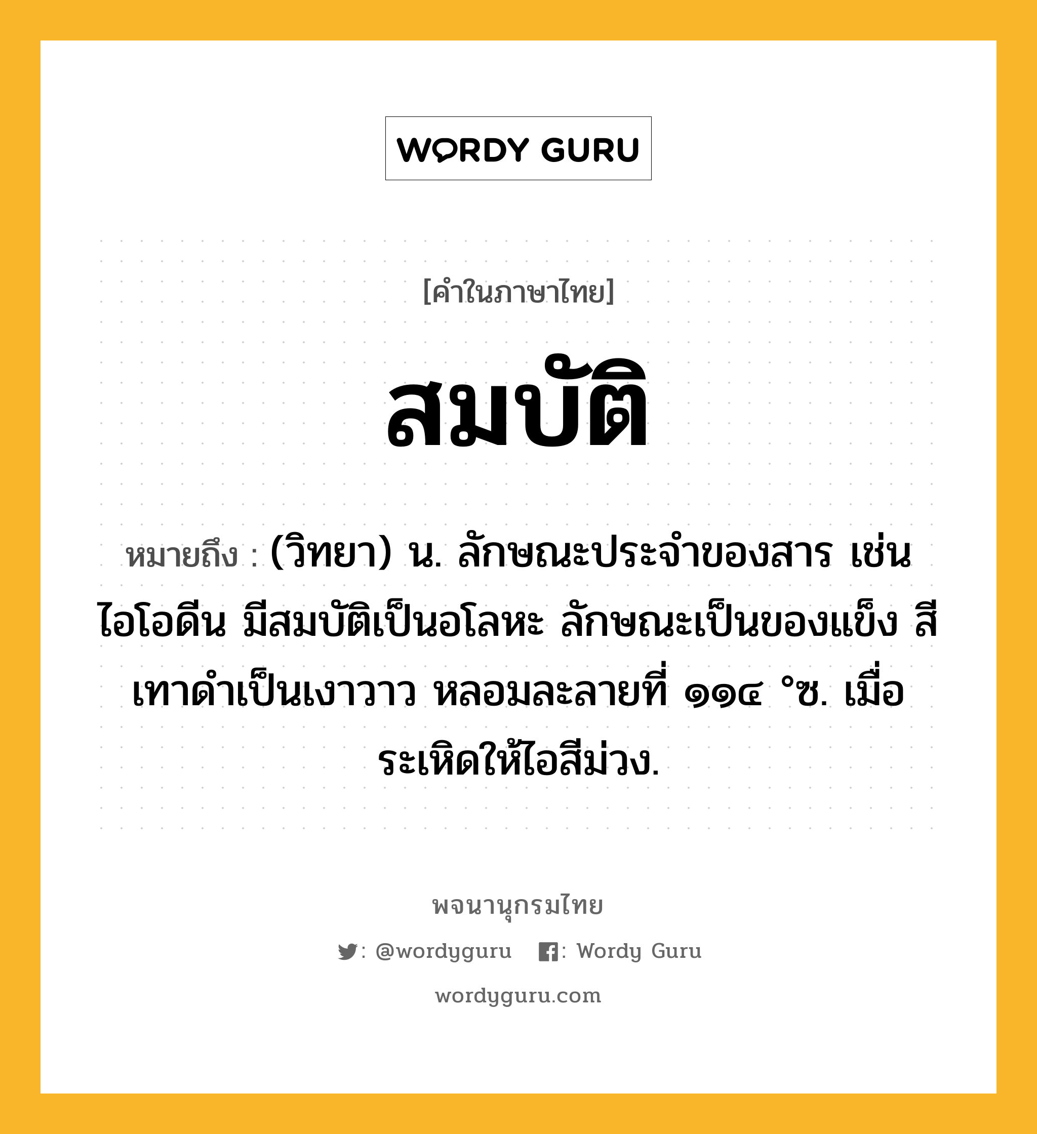 สมบัติ หมายถึงอะไร?, คำในภาษาไทย สมบัติ หมายถึง (วิทยา) น. ลักษณะประจําของสาร เช่น ไอโอดีน มีสมบัติเป็นอโลหะ ลักษณะเป็นของแข็ง สีเทาดําเป็นเงาวาว หลอมละลายที่ ๑๑๔ °ซ. เมื่อระเหิดให้ไอสีม่วง.