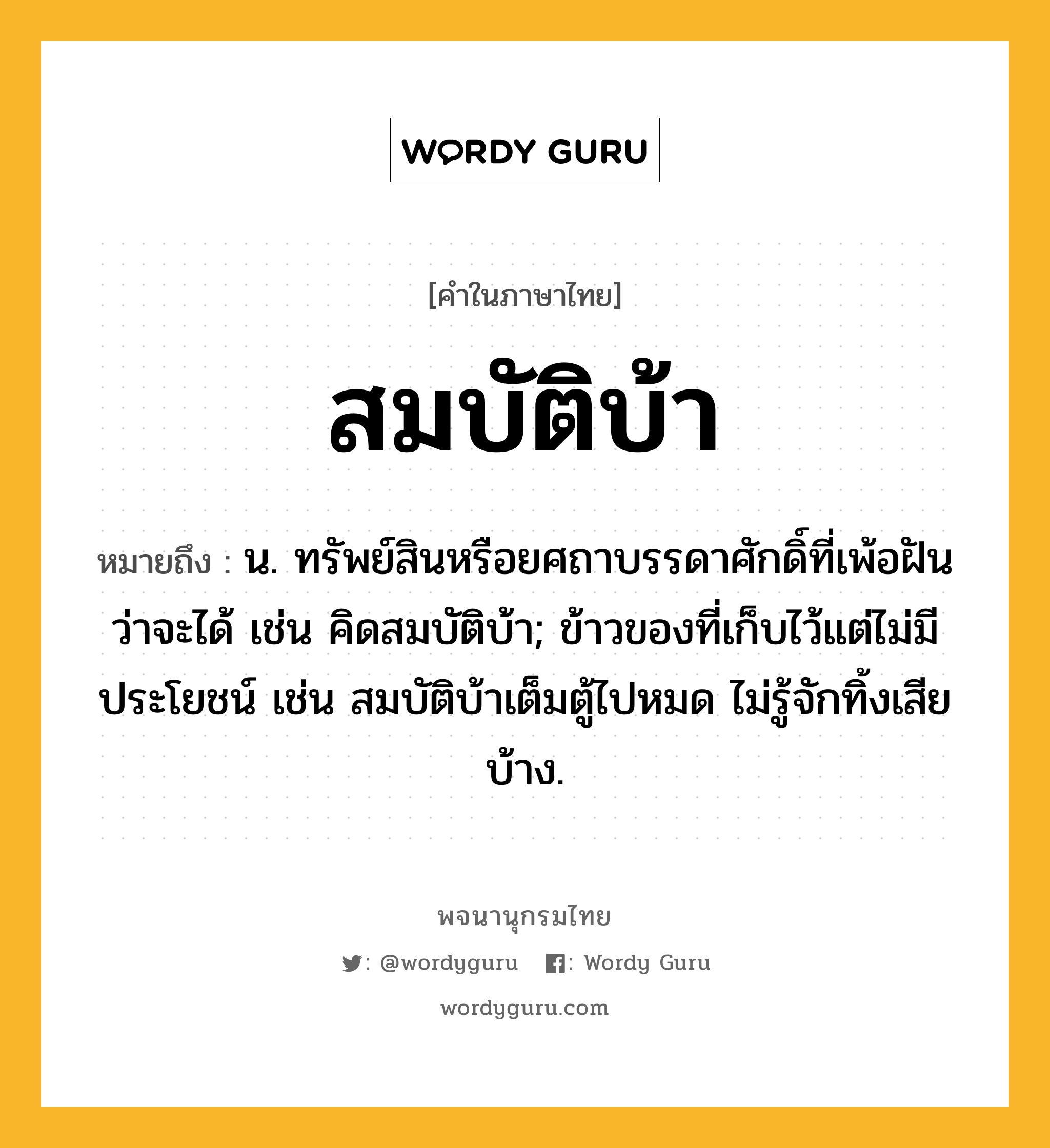 สมบัติบ้า หมายถึงอะไร?, คำในภาษาไทย สมบัติบ้า หมายถึง น. ทรัพย์สินหรือยศถาบรรดาศักดิ์ที่เพ้อฝันว่าจะได้ เช่น คิดสมบัติบ้า; ข้าวของที่เก็บไว้แต่ไม่มีประโยชน์ เช่น สมบัติบ้าเต็มตู้ไปหมด ไม่รู้จักทิ้งเสียบ้าง.