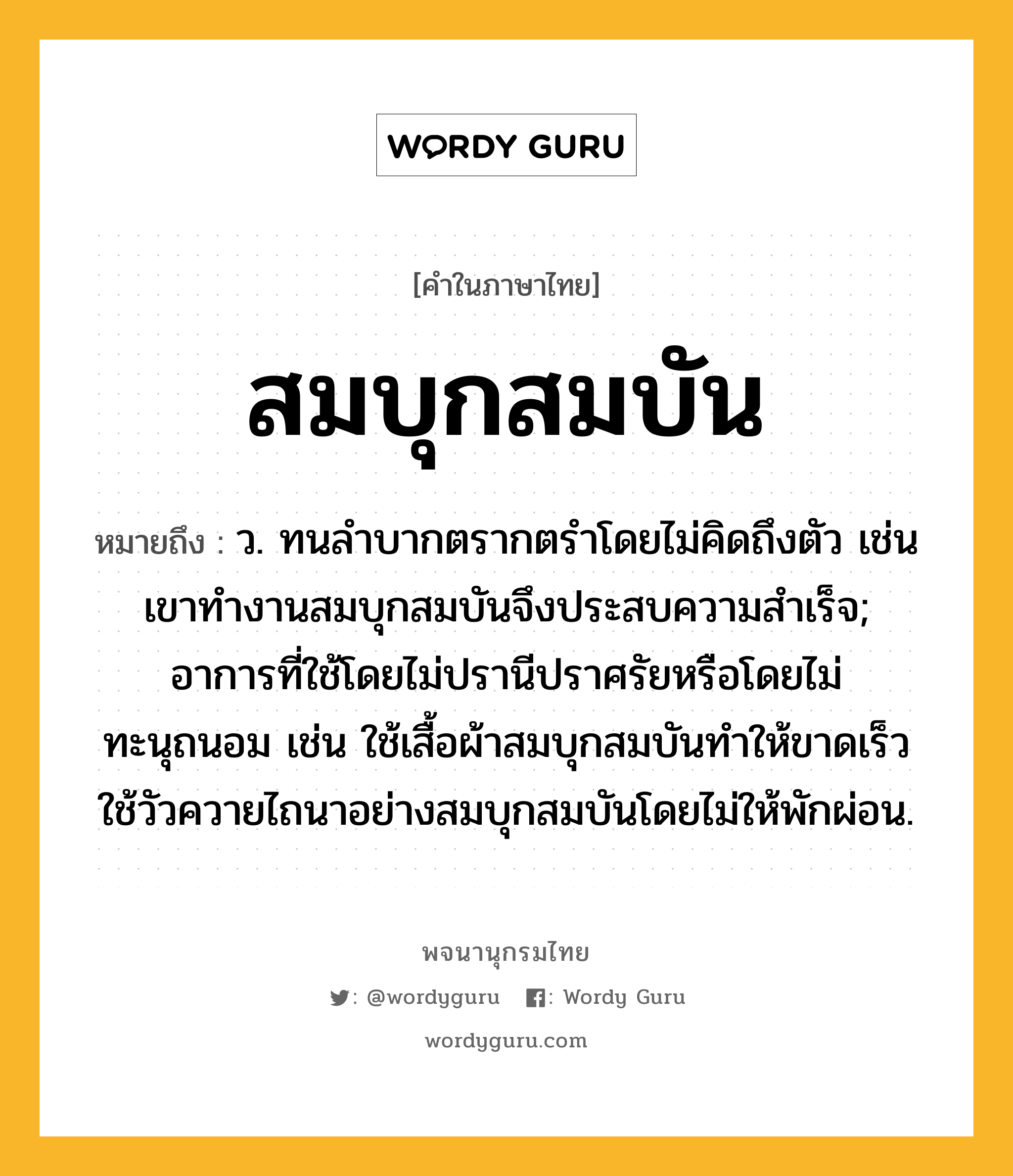 สมบุกสมบัน หมายถึงอะไร?, คำในภาษาไทย สมบุกสมบัน หมายถึง ว. ทนลําบากตรากตรำโดยไม่คิดถึงตัว เช่น เขาทำงานสมบุกสมบันจึงประสบความสำเร็จ; อาการที่ใช้โดยไม่ปรานีปราศรัยหรือโดยไม่ทะนุถนอม เช่น ใช้เสื้อผ้าสมบุกสมบันทำให้ขาดเร็ว ใช้วัวควายไถนาอย่างสมบุกสมบันโดยไม่ให้พักผ่อน.