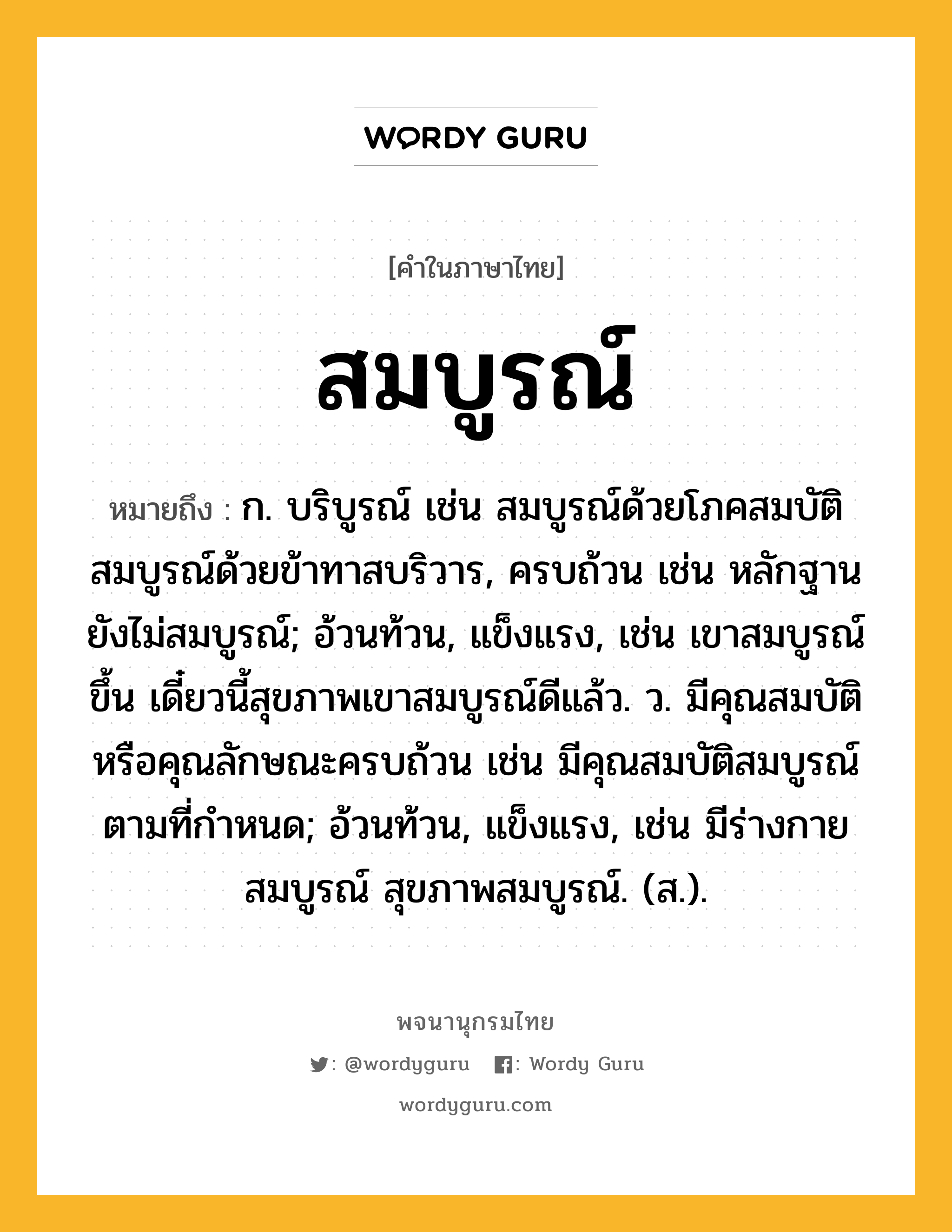 สมบูรณ์ หมายถึงอะไร?, คำในภาษาไทย สมบูรณ์ หมายถึง ก. บริบูรณ์ เช่น สมบูรณ์ด้วยโภคสมบัติ สมบูรณ์ด้วยข้าทาสบริวาร, ครบถ้วน เช่น หลักฐานยังไม่สมบูรณ์; อ้วนท้วน, แข็งแรง, เช่น เขาสมบูรณ์ขึ้น เดี๋ยวนี้สุขภาพเขาสมบูรณ์ดีแล้ว. ว. มีคุณสมบัติหรือคุณลักษณะครบถ้วน เช่น มีคุณสมบัติสมบูรณ์ตามที่กำหนด; อ้วนท้วน, แข็งแรง, เช่น มีร่างกายสมบูรณ์ สุขภาพสมบูรณ์. (ส.).