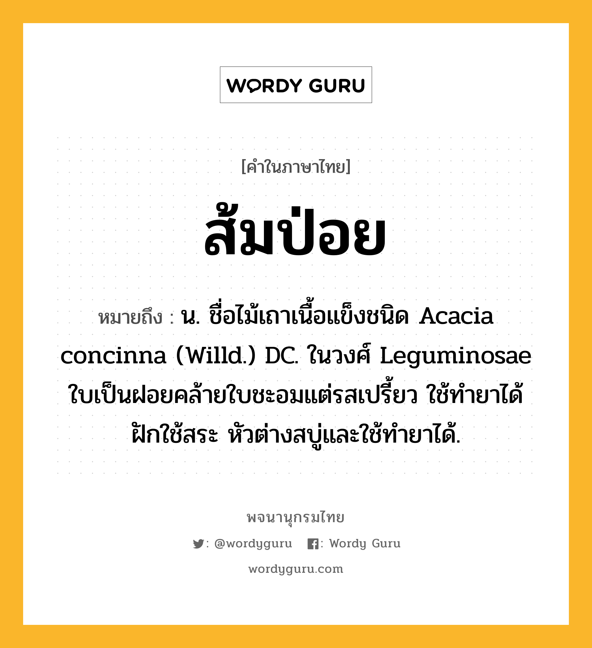 ส้มป่อย ความหมาย หมายถึงอะไร?, คำในภาษาไทย ส้มป่อย หมายถึง น. ชื่อไม้เถาเนื้อแข็งชนิด Acacia concinna (Willd.) DC. ในวงศ์ Leguminosae ใบเป็นฝอยคล้ายใบชะอมแต่รสเปรี้ยว ใช้ทํายาได้ ฝักใช้สระ หัวต่างสบู่และใช้ทํายาได้.