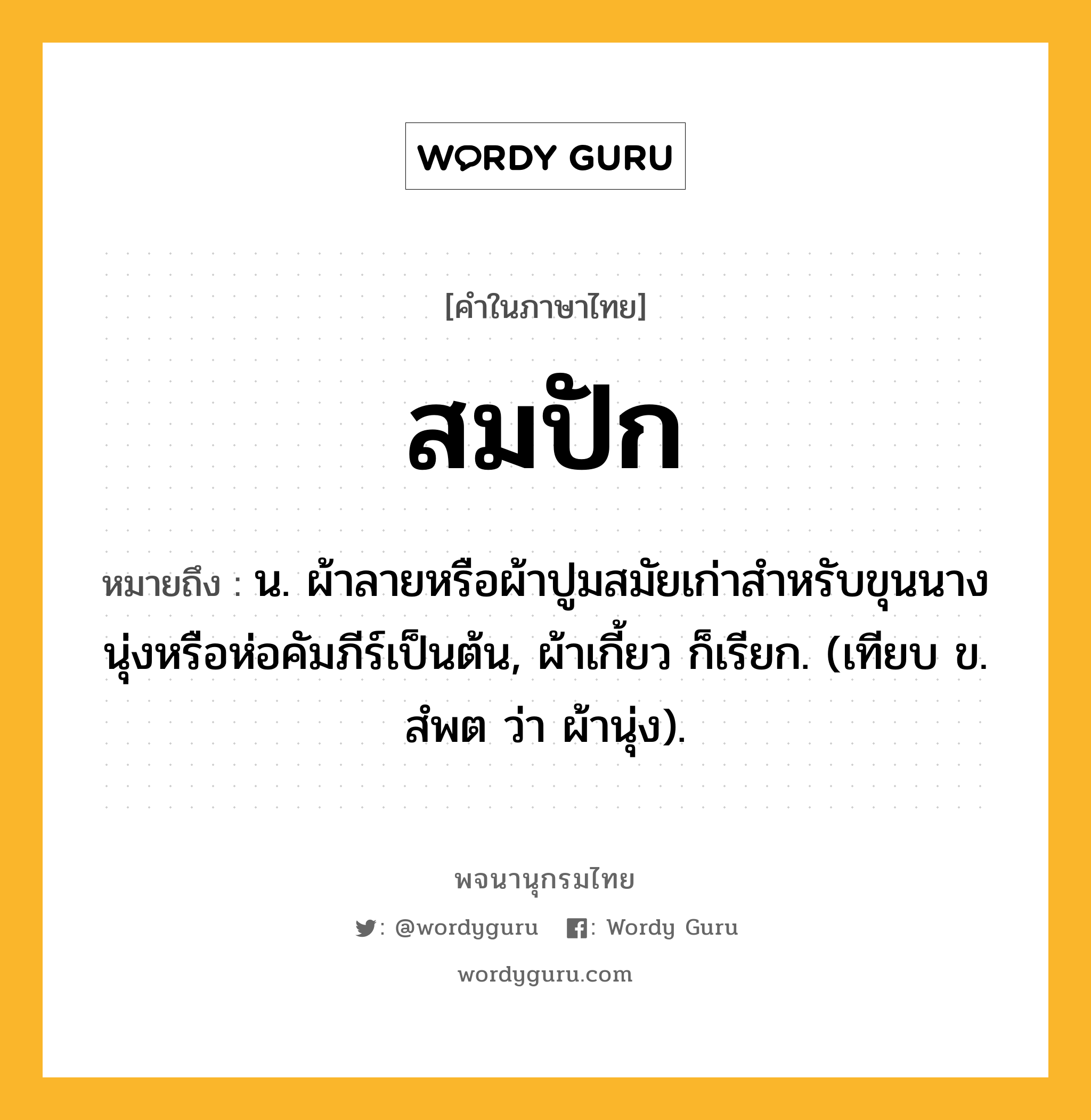 สมปัก หมายถึงอะไร?, คำในภาษาไทย สมปัก หมายถึง น. ผ้าลายหรือผ้าปูมสมัยเก่าสําหรับขุนนางนุ่งหรือห่อคัมภีร์เป็นต้น, ผ้าเกี้ยว ก็เรียก. (เทียบ ข. สํพต ว่า ผ้านุ่ง).