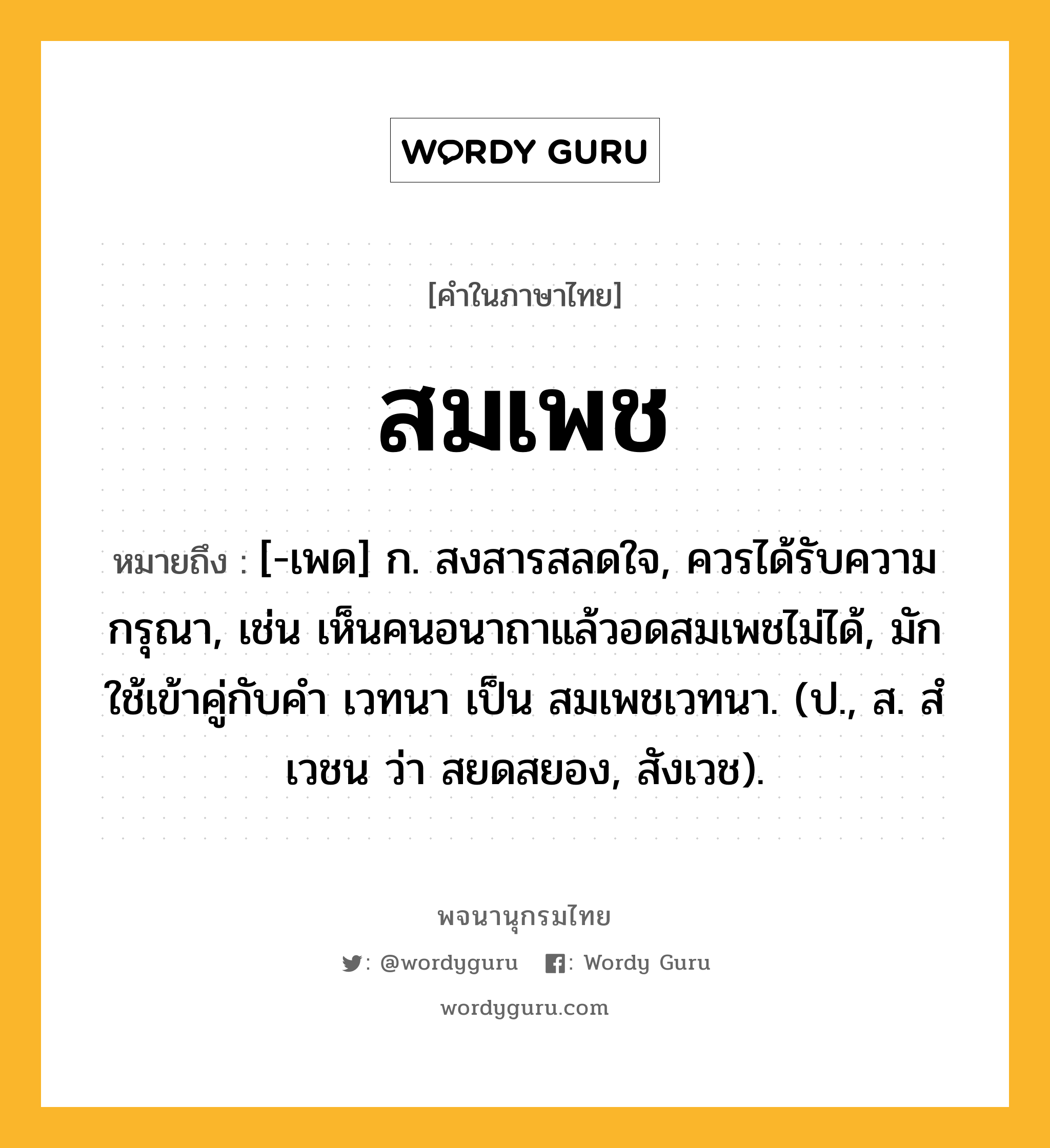 สมเพช หมายถึงอะไร?, คำในภาษาไทย สมเพช หมายถึง [-เพด] ก. สงสารสลดใจ, ควรได้รับความกรุณา, เช่น เห็นคนอนาถาแล้วอดสมเพชไม่ได้, มักใช้เข้าคู่กับคำ เวทนา เป็น สมเพชเวทนา. (ป., ส. สํเวชน ว่า สยดสยอง, สังเวช).