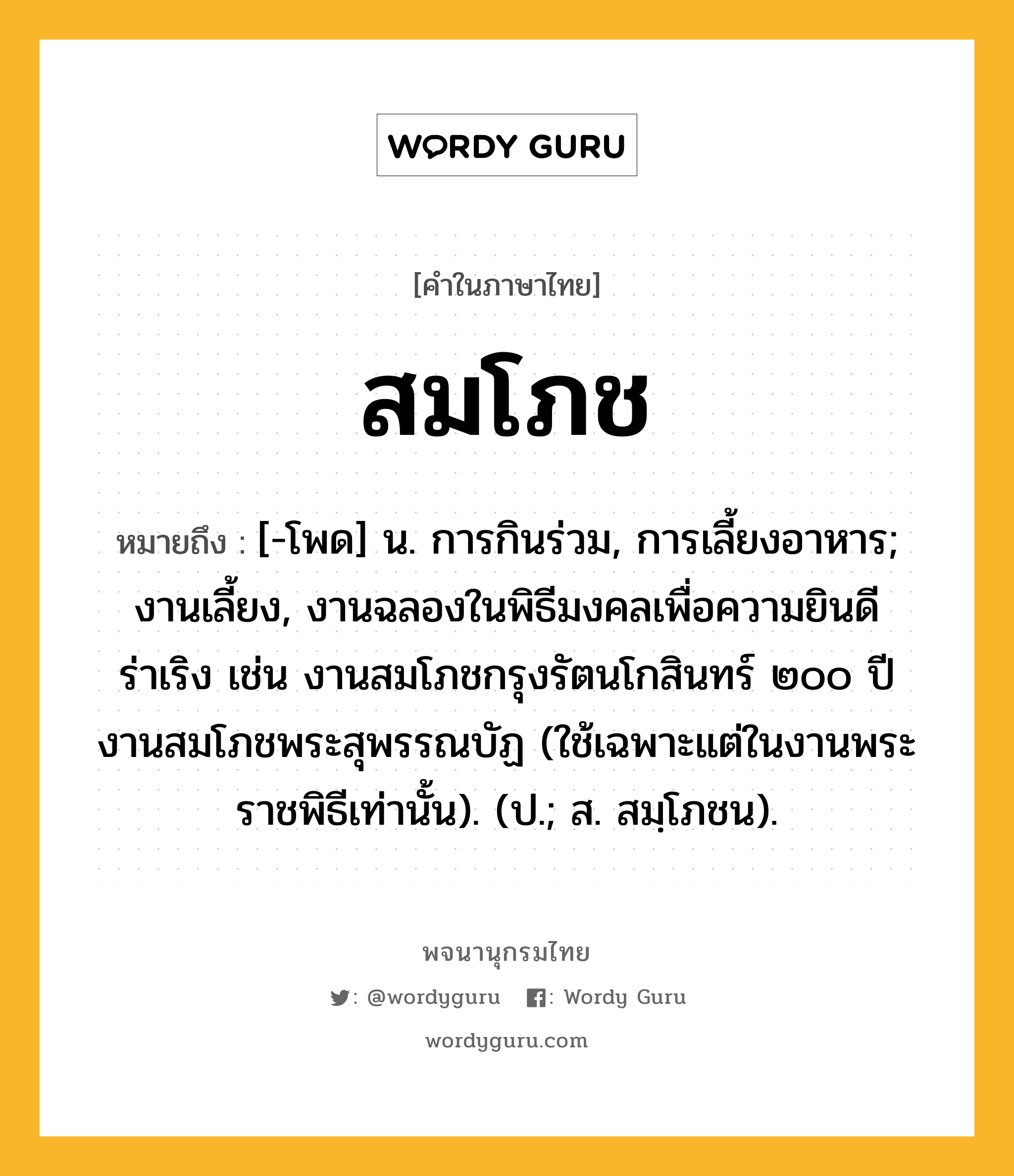 สมโภช ความหมาย หมายถึงอะไร?, คำในภาษาไทย สมโภช หมายถึง [-โพด] น. การกินร่วม, การเลี้ยงอาหาร; งานเลี้ยง, งานฉลองในพิธีมงคลเพื่อความยินดีร่าเริง เช่น งานสมโภชกรุงรัตนโกสินทร์ ๒๐๐ ปี งานสมโภชพระสุพรรณบัฏ (ใช้เฉพาะแต่ในงานพระราชพิธีเท่านั้น). (ป.; ส. สมฺโภชน).