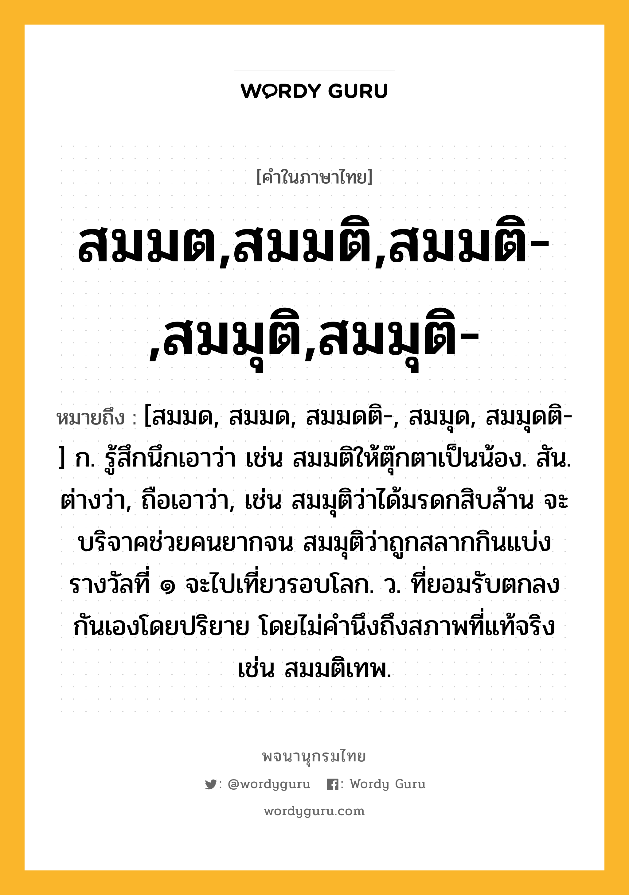 สมมต,สมมติ,สมมติ-,สมมุติ,สมมุติ- หมายถึงอะไร?, คำในภาษาไทย สมมต,สมมติ,สมมติ-,สมมุติ,สมมุติ- หมายถึง [สมมด, สมมด, สมมดติ-, สมมุด, สมมุดติ-] ก. รู้สึกนึกเอาว่า เช่น สมมติให้ตุ๊กตาเป็นน้อง. สัน. ต่างว่า, ถือเอาว่า, เช่น สมมุติว่าได้มรดกสิบล้าน จะบริจาคช่วยคนยากจน สมมุติว่าถูกสลากกินแบ่งรางวัลที่ ๑ จะไปเที่ยวรอบโลก. ว. ที่ยอมรับตกลงกันเองโดยปริยาย โดยไม่คํานึงถึงสภาพที่แท้จริง เช่น สมมติเทพ.