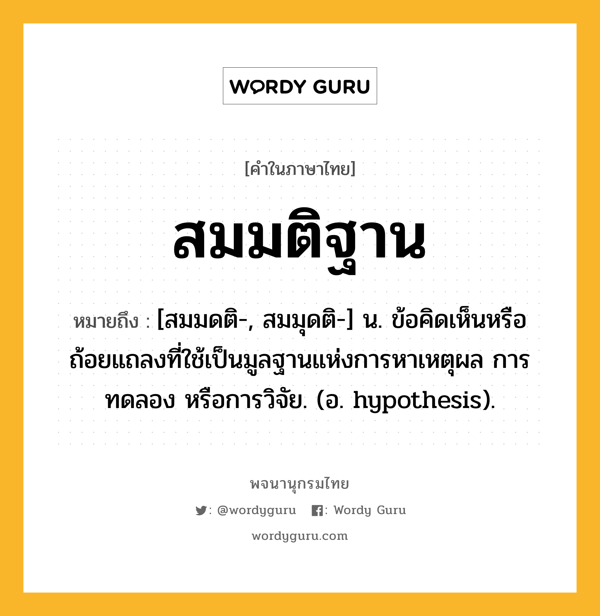 สมมติฐาน หมายถึงอะไร?, คำในภาษาไทย สมมติฐาน หมายถึง [สมมดติ-, สมมุดติ-] น. ข้อคิดเห็นหรือถ้อยแถลงที่ใช้เป็นมูลฐานแห่งการหาเหตุผล การทดลอง หรือการวิจัย. (อ. hypothesis).