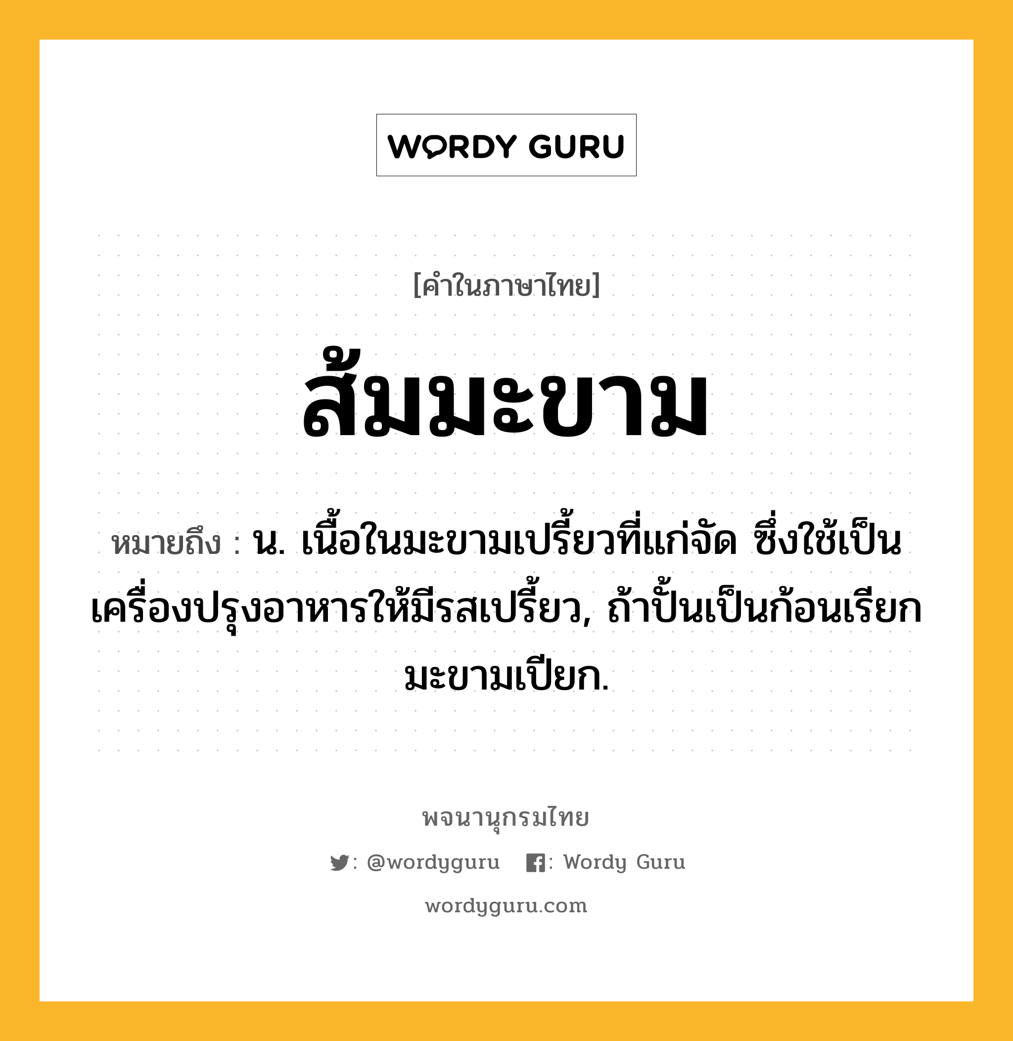 ส้มมะขาม หมายถึงอะไร?, คำในภาษาไทย ส้มมะขาม หมายถึง น. เนื้อในมะขามเปรี้ยวที่แก่จัด ซึ่งใช้เป็นเครื่องปรุงอาหารให้มีรสเปรี้ยว, ถ้าปั้นเป็นก้อนเรียก มะขามเปียก.