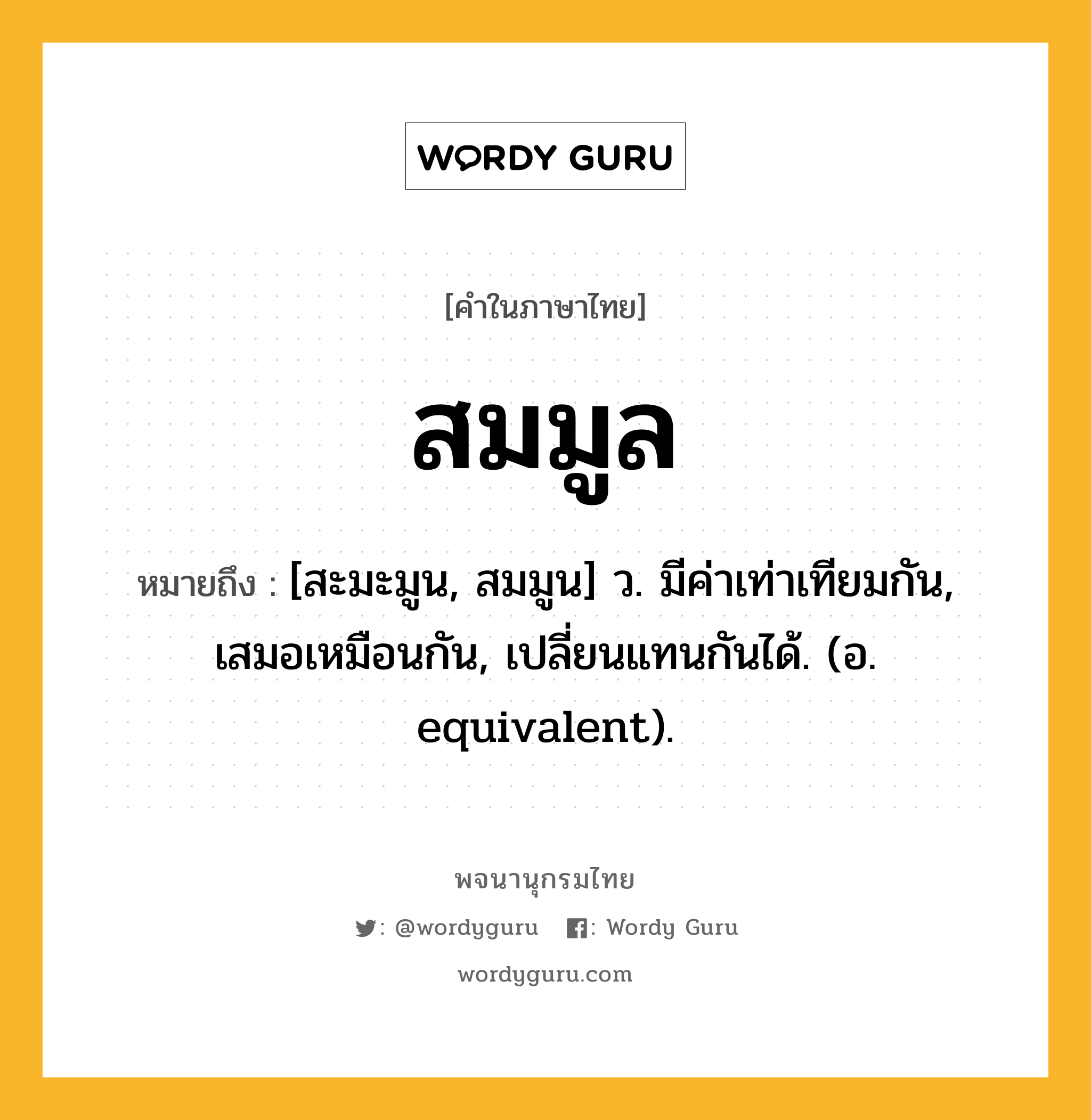 สมมูล หมายถึงอะไร?, คำในภาษาไทย สมมูล หมายถึง [สะมะมูน, สมมูน] ว. มีค่าเท่าเทียมกัน, เสมอเหมือนกัน, เปลี่ยนแทนกันได้. (อ. equivalent).