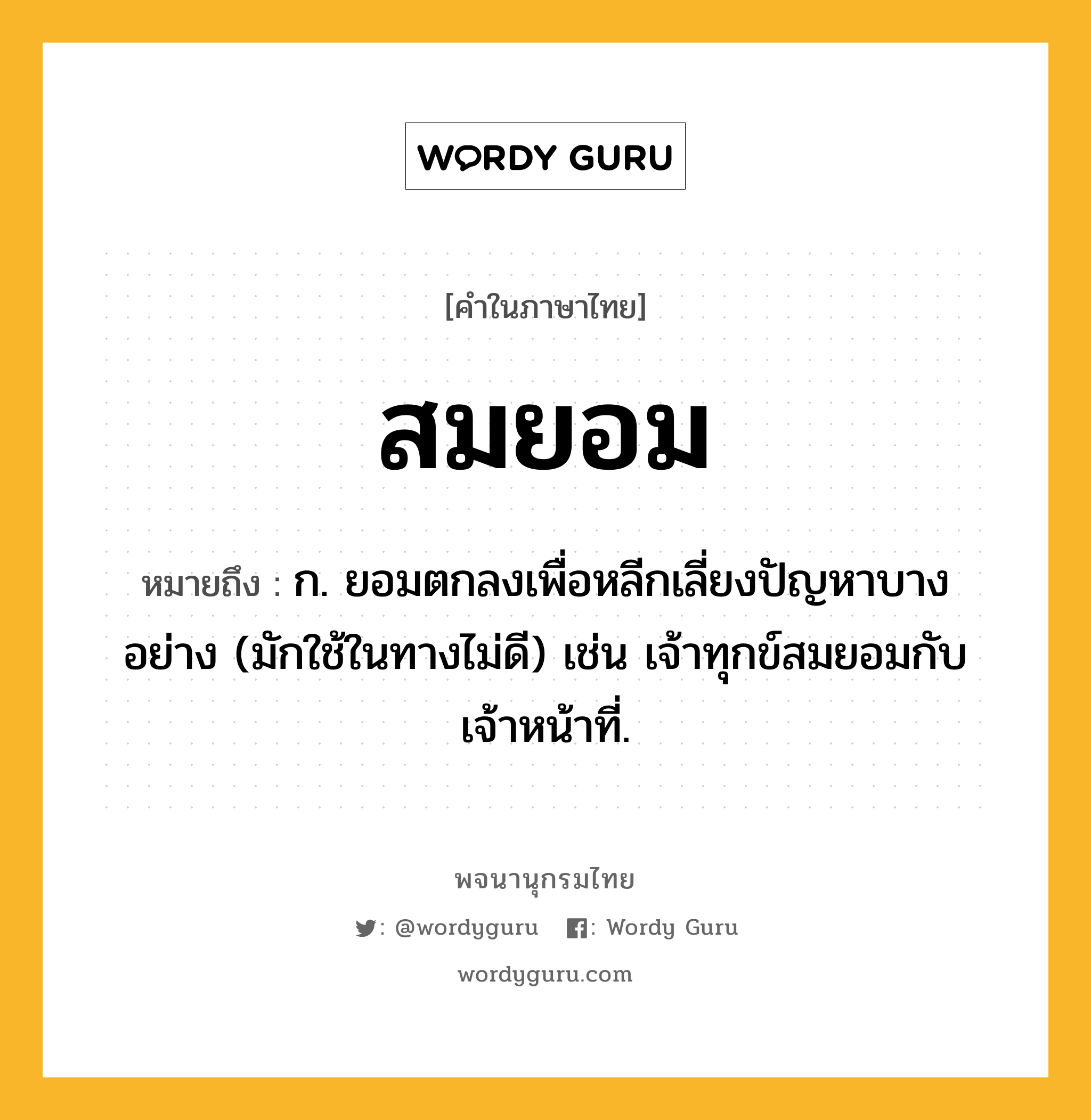 สมยอม หมายถึงอะไร?, คำในภาษาไทย สมยอม หมายถึง ก. ยอมตกลงเพื่อหลีกเลี่ยงปัญหาบางอย่าง (มักใช้ในทางไม่ดี) เช่น เจ้าทุกข์สมยอมกับเจ้าหน้าที่.