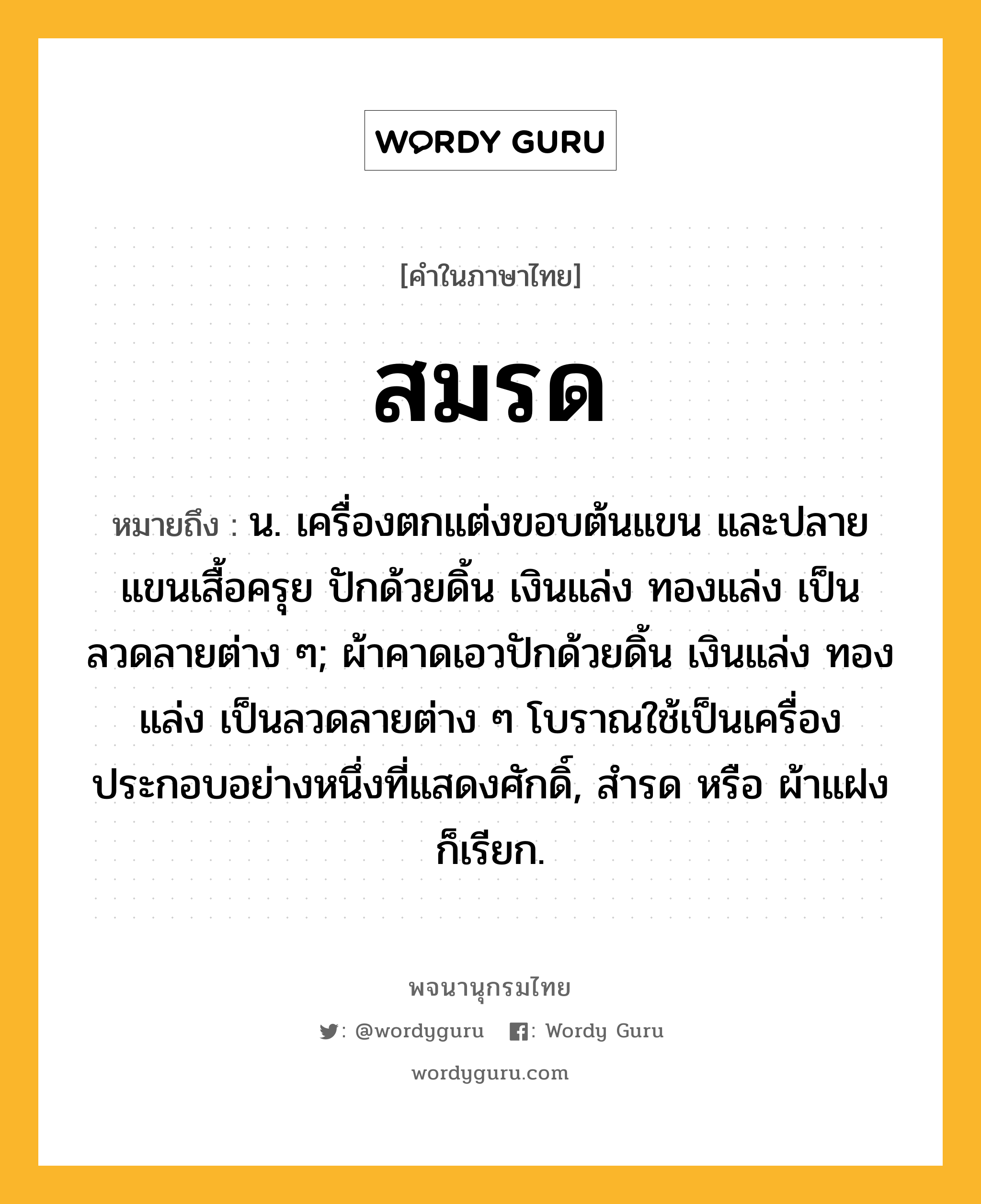 สมรด หมายถึงอะไร?, คำในภาษาไทย สมรด หมายถึง น. เครื่องตกแต่งขอบต้นแขน และปลายแขนเสื้อครุย ปักด้วยดิ้น เงินแล่ง ทองแล่ง เป็นลวดลายต่าง ๆ; ผ้าคาดเอวปักด้วยดิ้น เงินแล่ง ทองแล่ง เป็นลวดลายต่าง ๆ โบราณใช้เป็นเครื่องประกอบอย่างหนึ่งที่แสดงศักดิ์, สํารด หรือ ผ้าแฝง ก็เรียก.