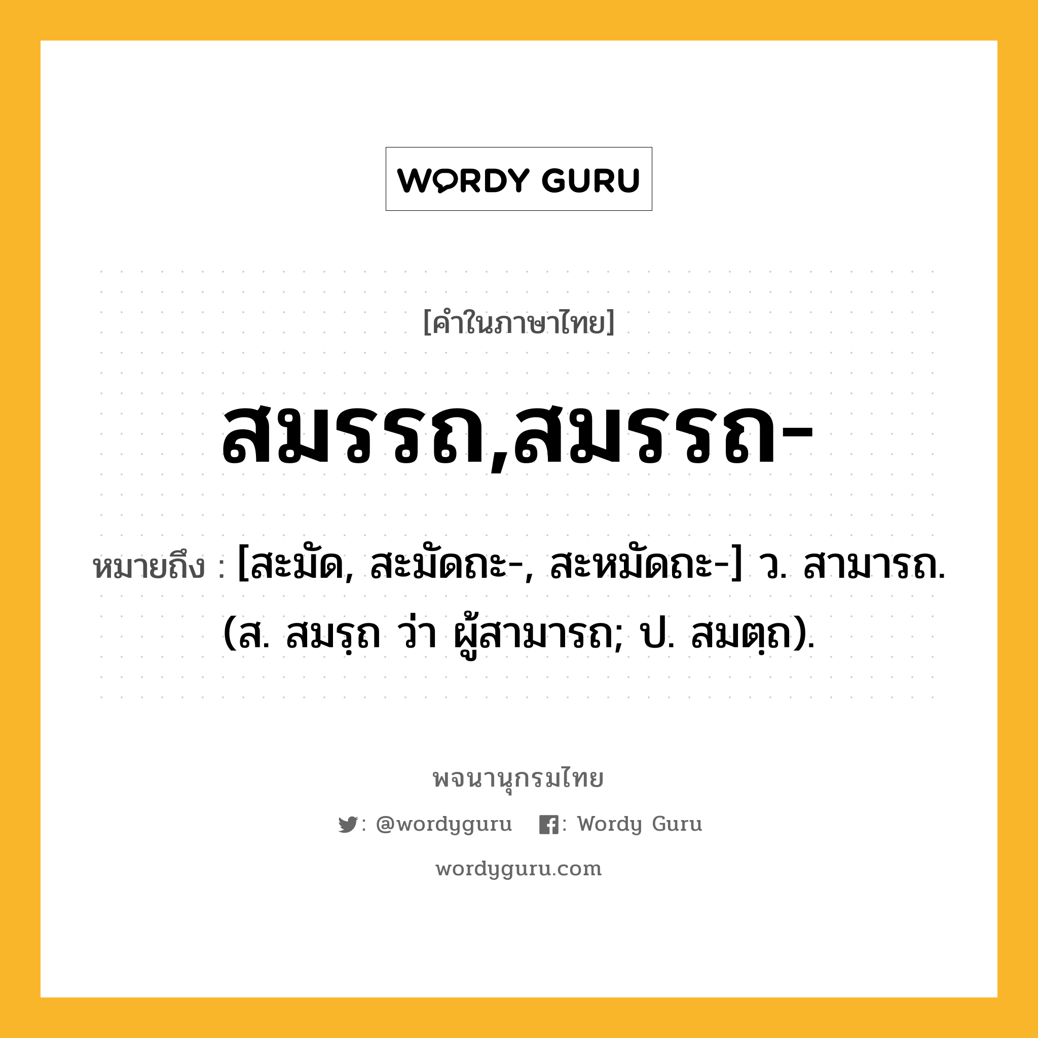 สมรรถ,สมรรถ- หมายถึงอะไร?, คำในภาษาไทย สมรรถ,สมรรถ- หมายถึง [สะมัด, สะมัดถะ-, สะหมัดถะ-] ว. สามารถ. (ส. สมรฺถ ว่า ผู้สามารถ; ป. สมตฺถ).