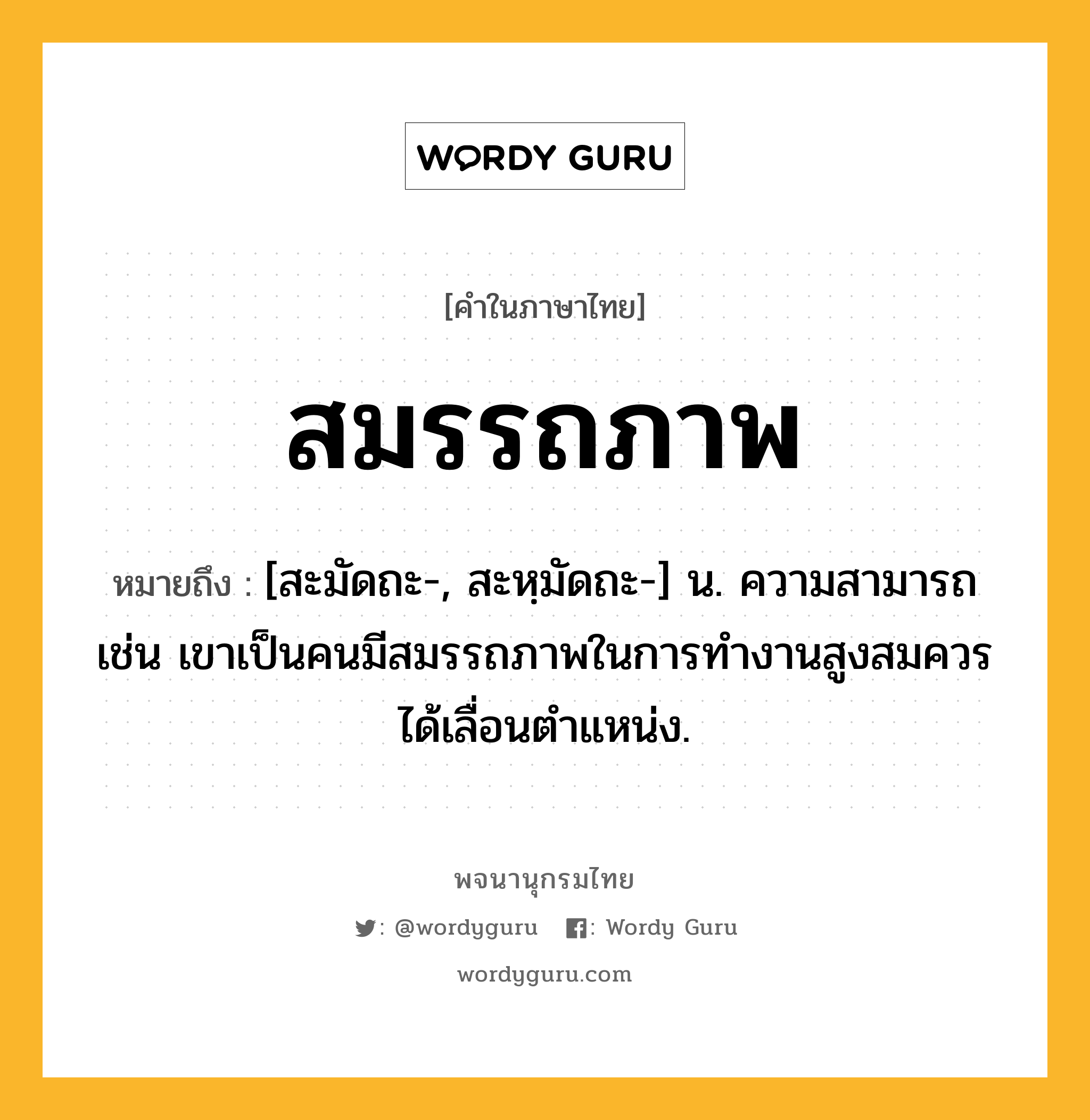 สมรรถภาพ หมายถึงอะไร?, คำในภาษาไทย สมรรถภาพ หมายถึง [สะมัดถะ-, สะหฺมัดถะ-] น. ความสามารถ เช่น เขาเป็นคนมีสมรรถภาพในการทำงานสูงสมควรได้เลื่อนตำแหน่ง.