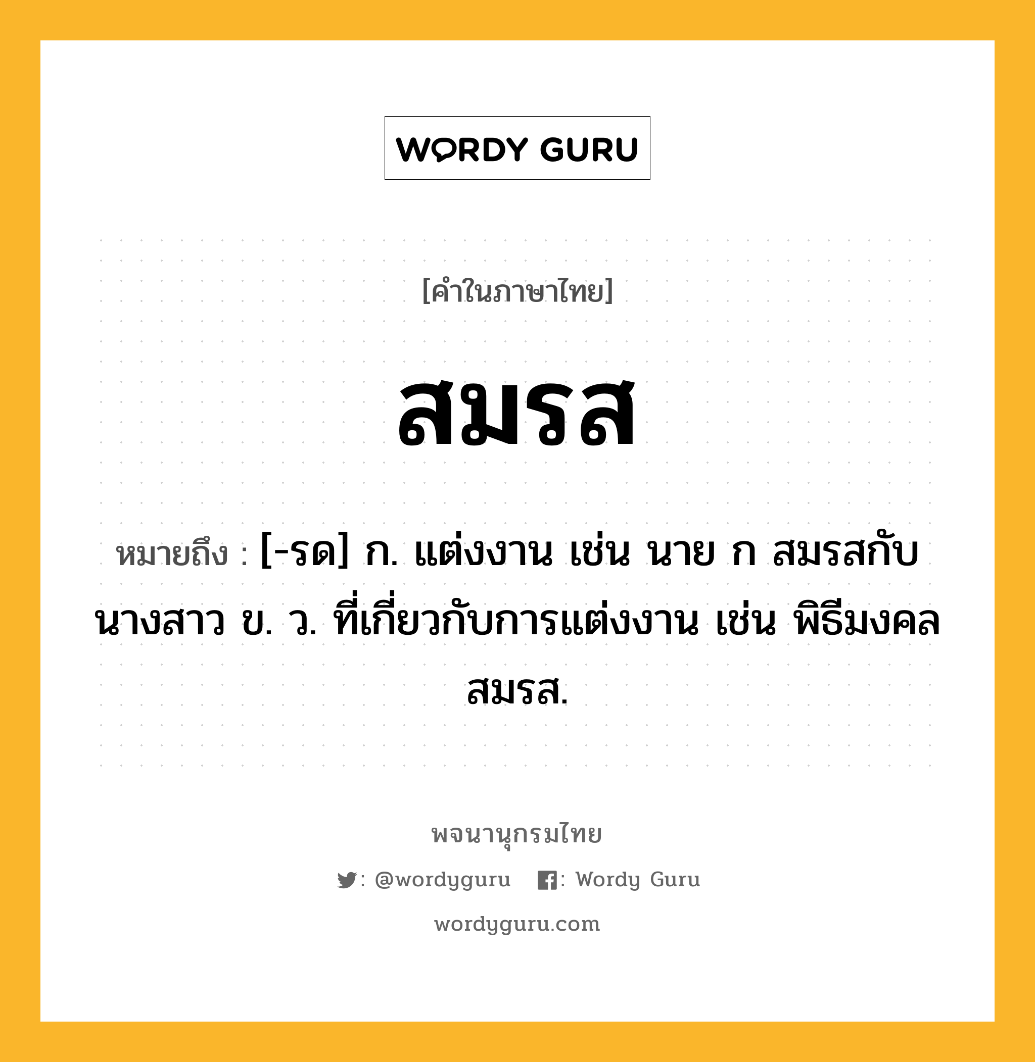 สมรส หมายถึงอะไร?, คำในภาษาไทย สมรส หมายถึง [-รด] ก. แต่งงาน เช่น นาย ก สมรสกับนางสาว ข. ว. ที่เกี่ยวกับการแต่งงาน เช่น พิธีมงคลสมรส.