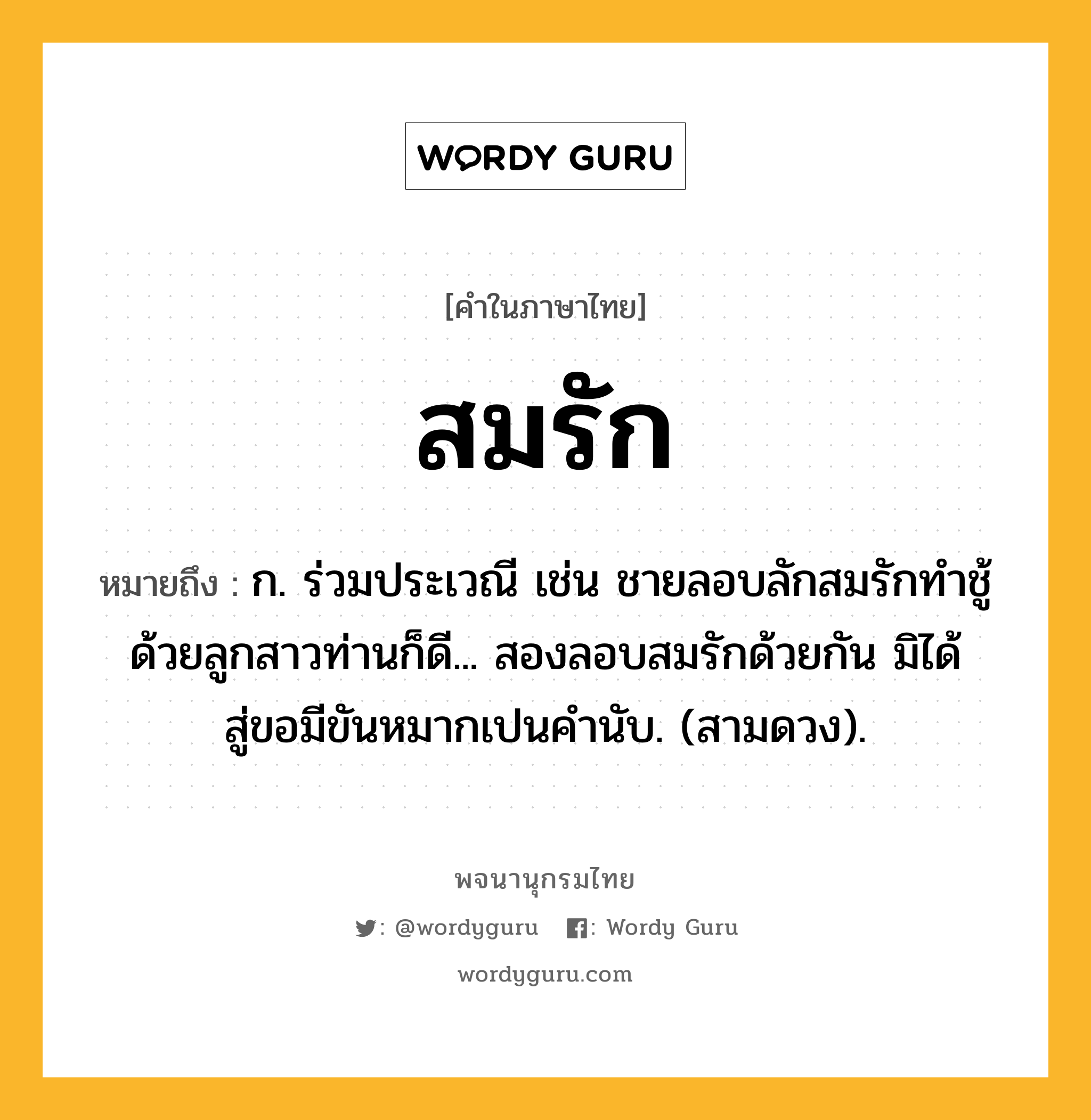 สมรัก หมายถึงอะไร?, คำในภาษาไทย สมรัก หมายถึง ก. ร่วมประเวณี เช่น ชายลอบลักสมรักทำชู้ด้วยลูกสาวท่านก็ดี... สองลอบสมรักด้วยกัน มิได้สู่ขอมีขันหมากเปนคำนับ. (สามดวง).