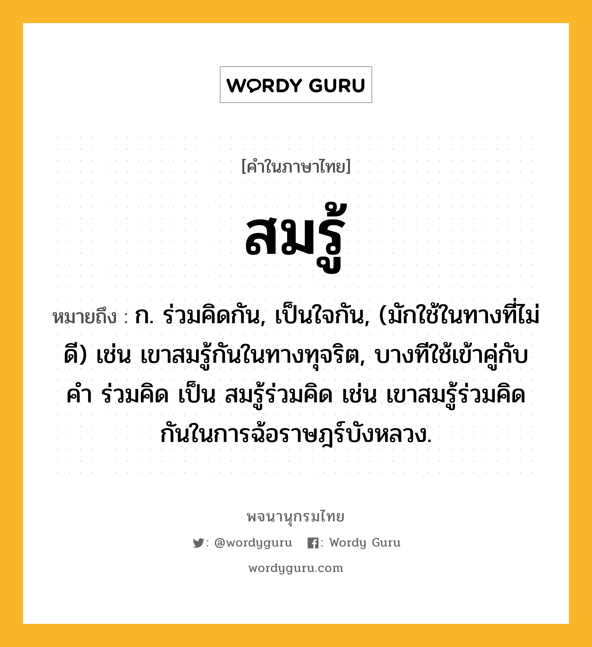 สมรู้ หมายถึงอะไร?, คำในภาษาไทย สมรู้ หมายถึง ก. ร่วมคิดกัน, เป็นใจกัน, (มักใช้ในทางที่ไม่ดี) เช่น เขาสมรู้กันในทางทุจริต, บางทีใช้เข้าคู่กับคำ ร่วมคิด เป็น สมรู้ร่วมคิด เช่น เขาสมรู้ร่วมคิดกันในการฉ้อราษฎร์บังหลวง.