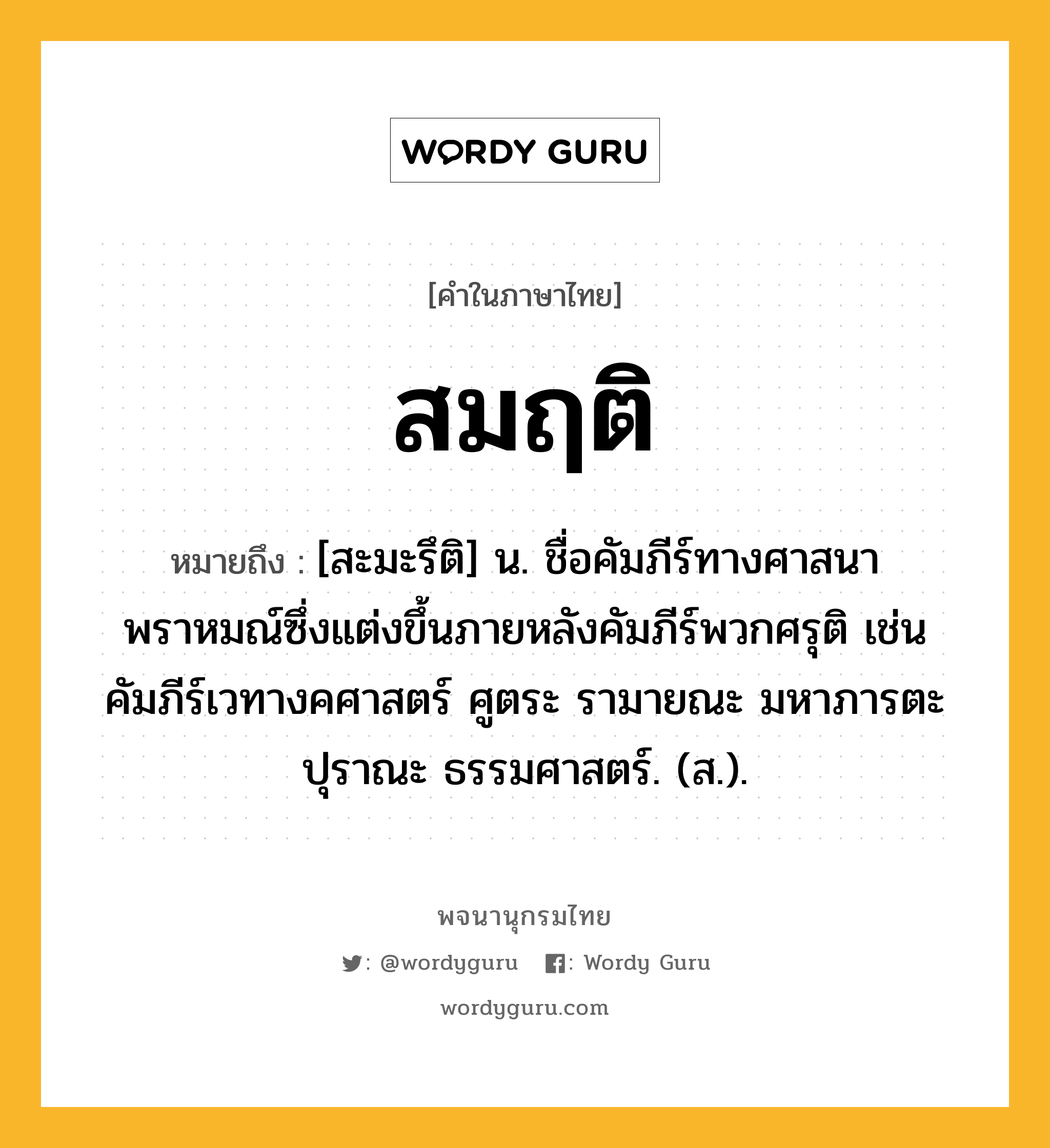 สมฤติ หมายถึงอะไร?, คำในภาษาไทย สมฤติ หมายถึง [สะมะรึติ] น. ชื่อคัมภีร์ทางศาสนาพราหมณ์ซึ่งแต่งขึ้นภายหลังคัมภีร์พวกศรุติ เช่น คัมภีร์เวทางคศาสตร์ ศูตระ รามายณะ มหาภารตะ ปุราณะ ธรรมศาสตร์. (ส.).