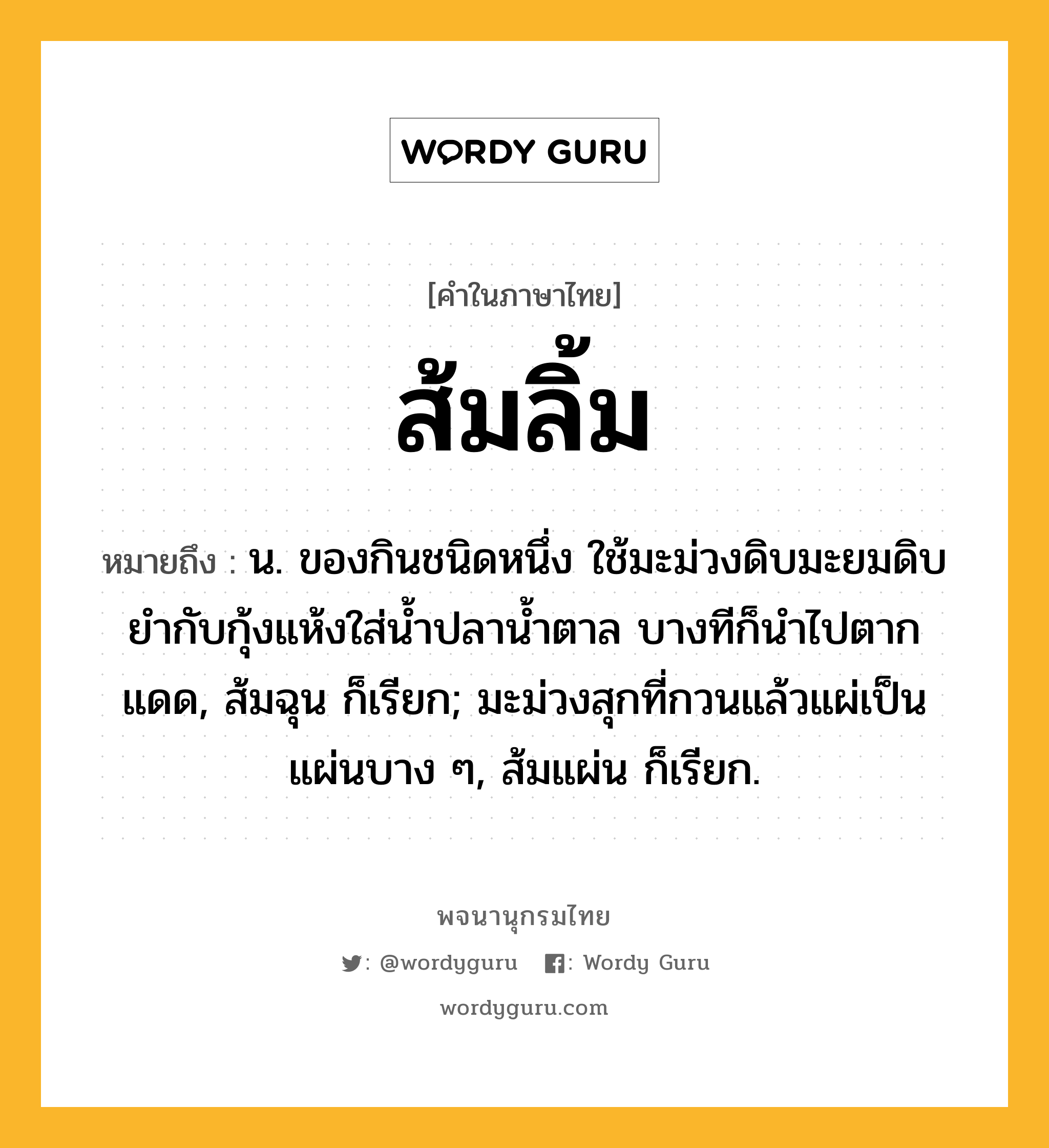 ส้มลิ้ม หมายถึงอะไร?, คำในภาษาไทย ส้มลิ้ม หมายถึง น. ของกินชนิดหนึ่ง ใช้มะม่วงดิบมะยมดิบยำกับกุ้งแห้งใส่น้ำปลาน้ำตาล บางทีก็นำไปตากแดด, ส้มฉุน ก็เรียก; มะม่วงสุกที่กวนแล้วแผ่เป็นแผ่นบาง ๆ, ส้มแผ่น ก็เรียก.