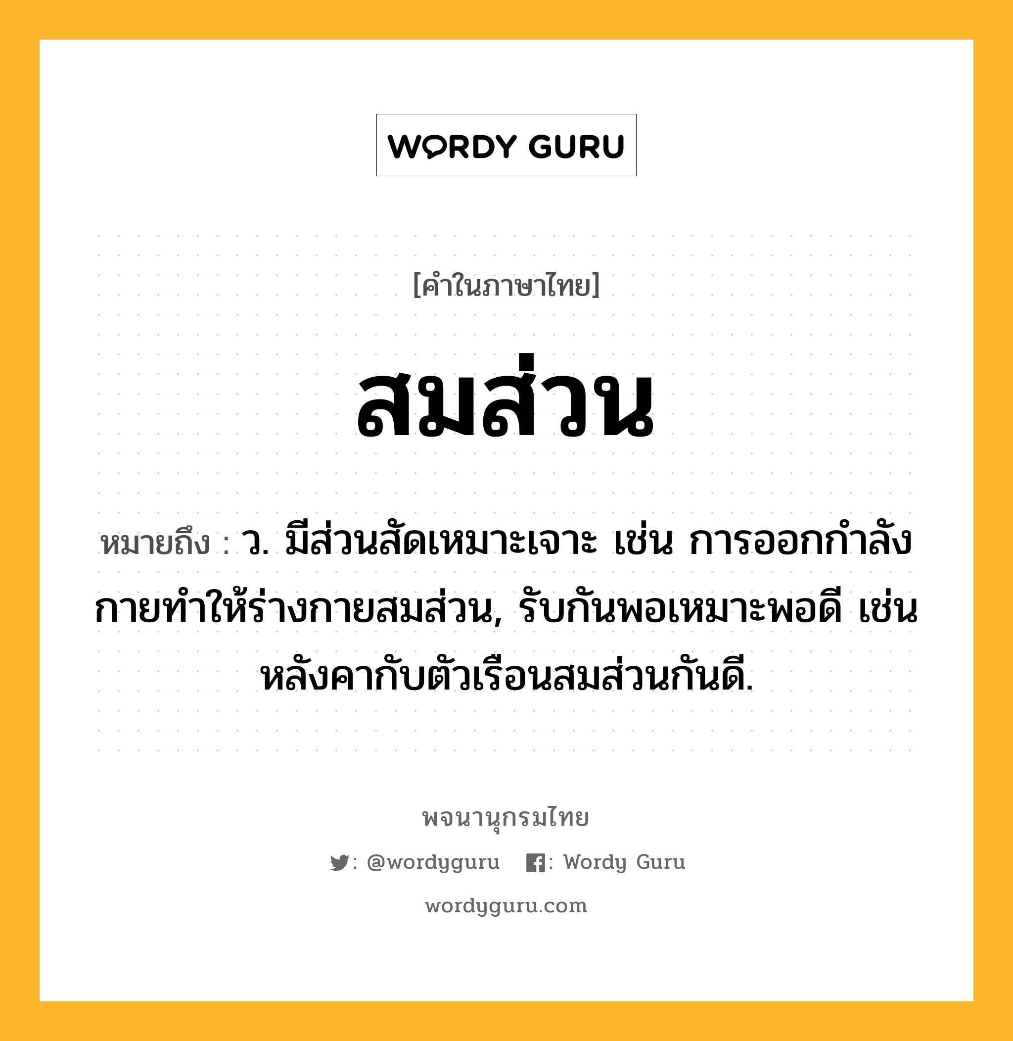 สมส่วน หมายถึงอะไร?, คำในภาษาไทย สมส่วน หมายถึง ว. มีส่วนสัดเหมาะเจาะ เช่น การออกกำลังกายทำให้ร่างกายสมส่วน, รับกันพอเหมาะพอดี เช่น หลังคากับตัวเรือนสมส่วนกันดี.