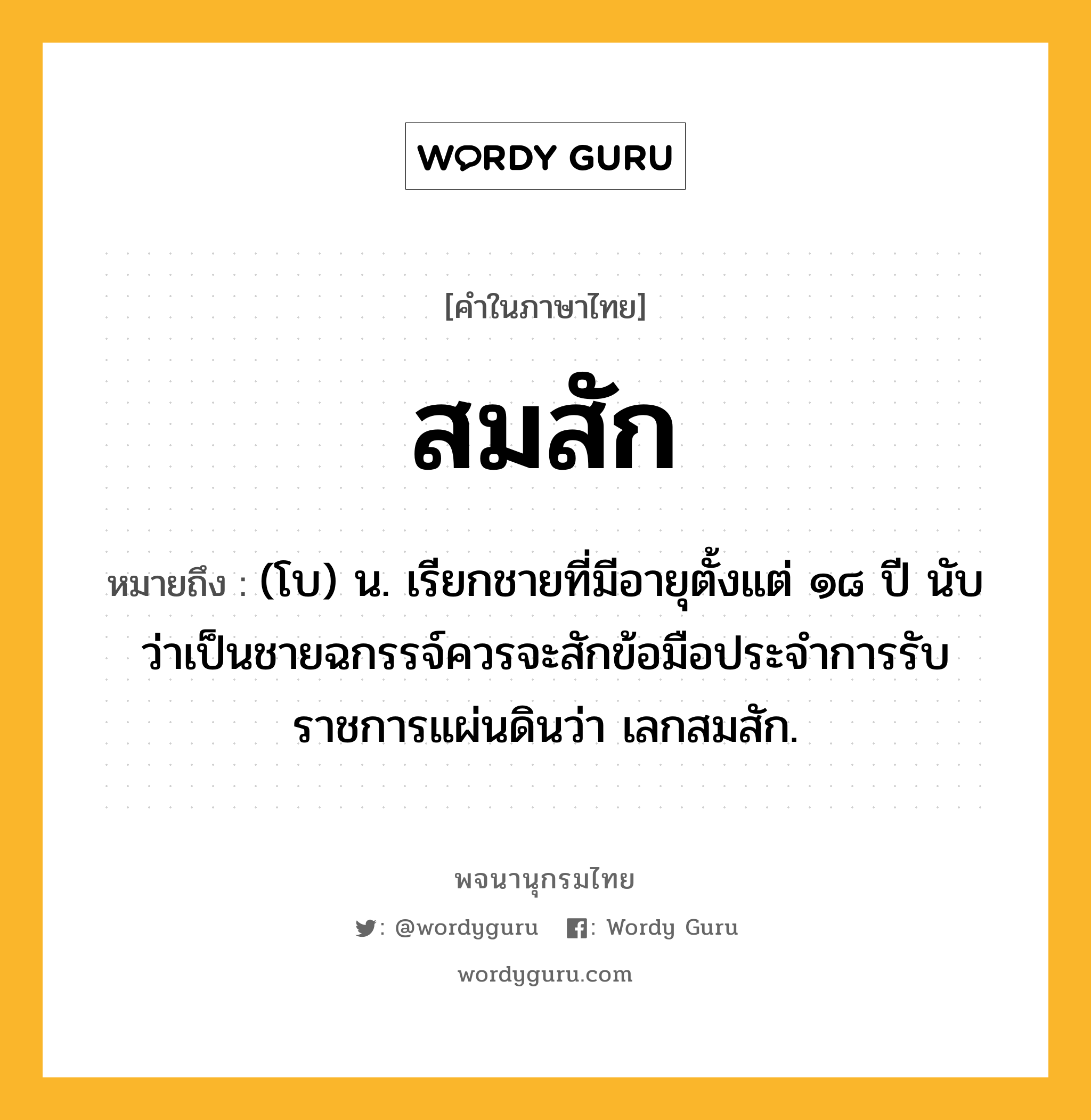 สมสัก หมายถึงอะไร?, คำในภาษาไทย สมสัก หมายถึง (โบ) น. เรียกชายที่มีอายุตั้งแต่ ๑๘ ปี นับว่าเป็นชายฉกรรจ์ควรจะสักข้อมือประจําการรับราชการแผ่นดินว่า เลกสมสัก.