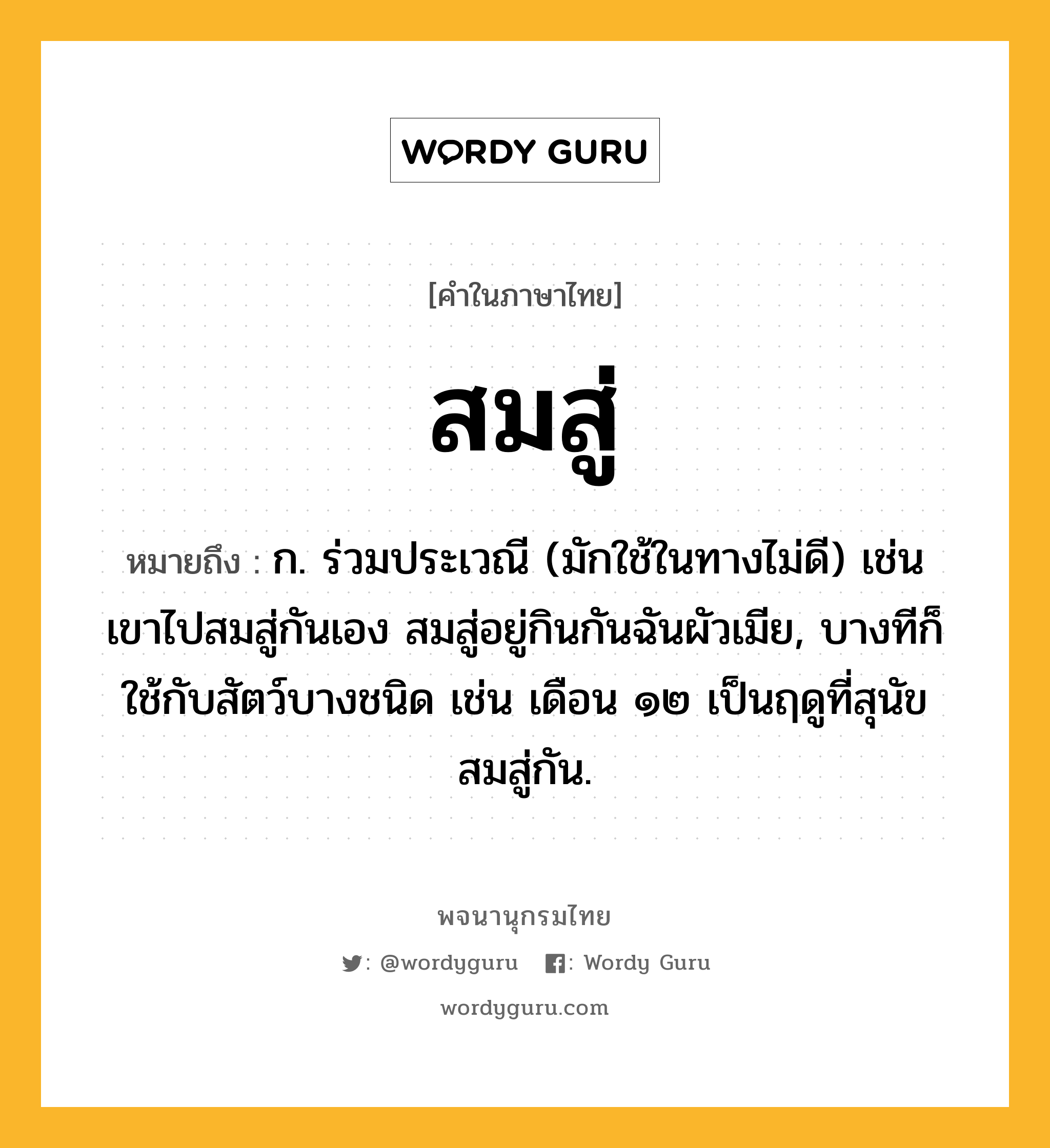 สมสู่ ความหมาย หมายถึงอะไร?, คำในภาษาไทย สมสู่ หมายถึง ก. ร่วมประเวณี (มักใช้ในทางไม่ดี) เช่น เขาไปสมสู่กันเอง สมสู่อยู่กินกันฉันผัวเมีย, บางทีก็ใช้กับสัตว์บางชนิด เช่น เดือน ๑๒ เป็นฤดูที่สุนัขสมสู่กัน.