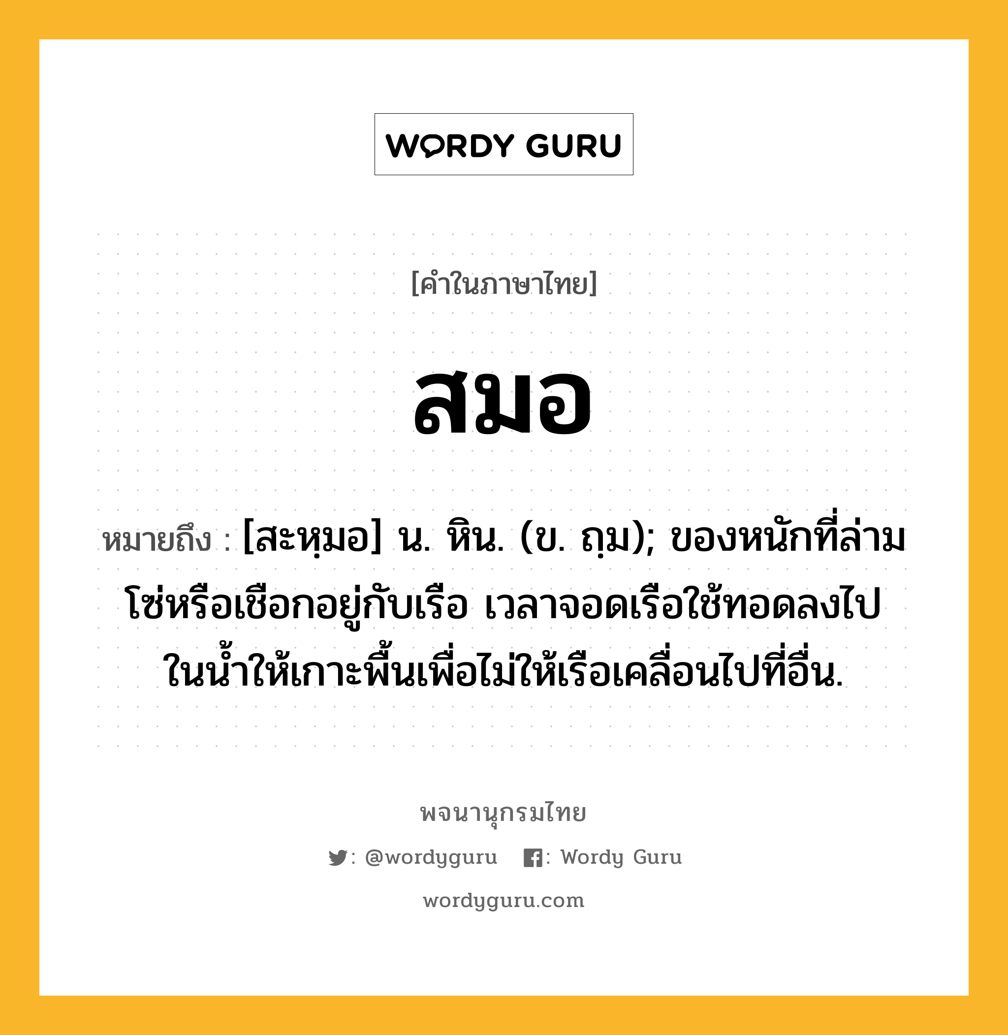 สมอ หมายถึงอะไร?, คำในภาษาไทย สมอ หมายถึง [สะหฺมอ] น. หิน. (ข. ถฺม); ของหนักที่ล่ามโซ่หรือเชือกอยู่กับเรือ เวลาจอดเรือใช้ทอดลงไปในนํ้าให้เกาะพื้นเพื่อไม่ให้เรือเคลื่อนไปที่อื่น.