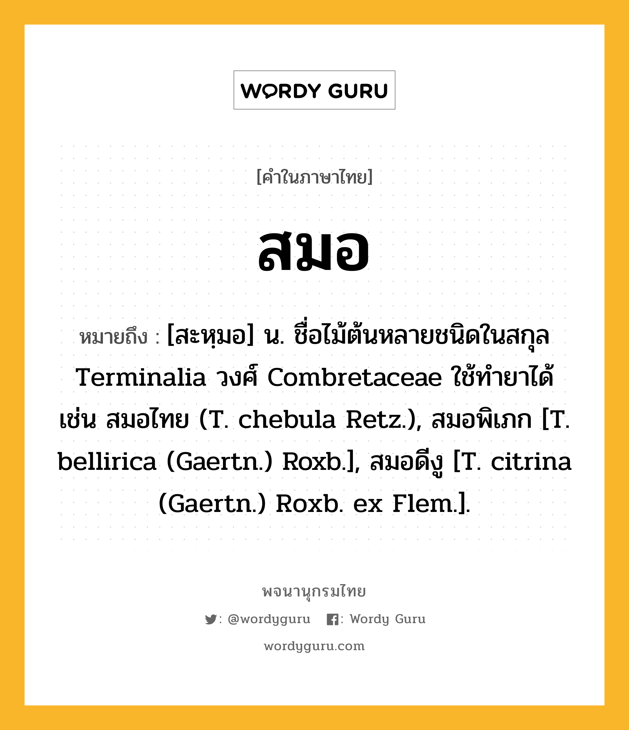 สมอ หมายถึงอะไร?, คำในภาษาไทย สมอ หมายถึง [สะหฺมอ] น. ชื่อไม้ต้นหลายชนิดในสกุล Terminalia วงศ์ Combretaceae ใช้ทํายาได้ เช่น สมอไทย (T. chebula Retz.), สมอพิเภก [T. bellirica (Gaertn.) Roxb.], สมอดีงู [T. citrina (Gaertn.) Roxb. ex Flem.].