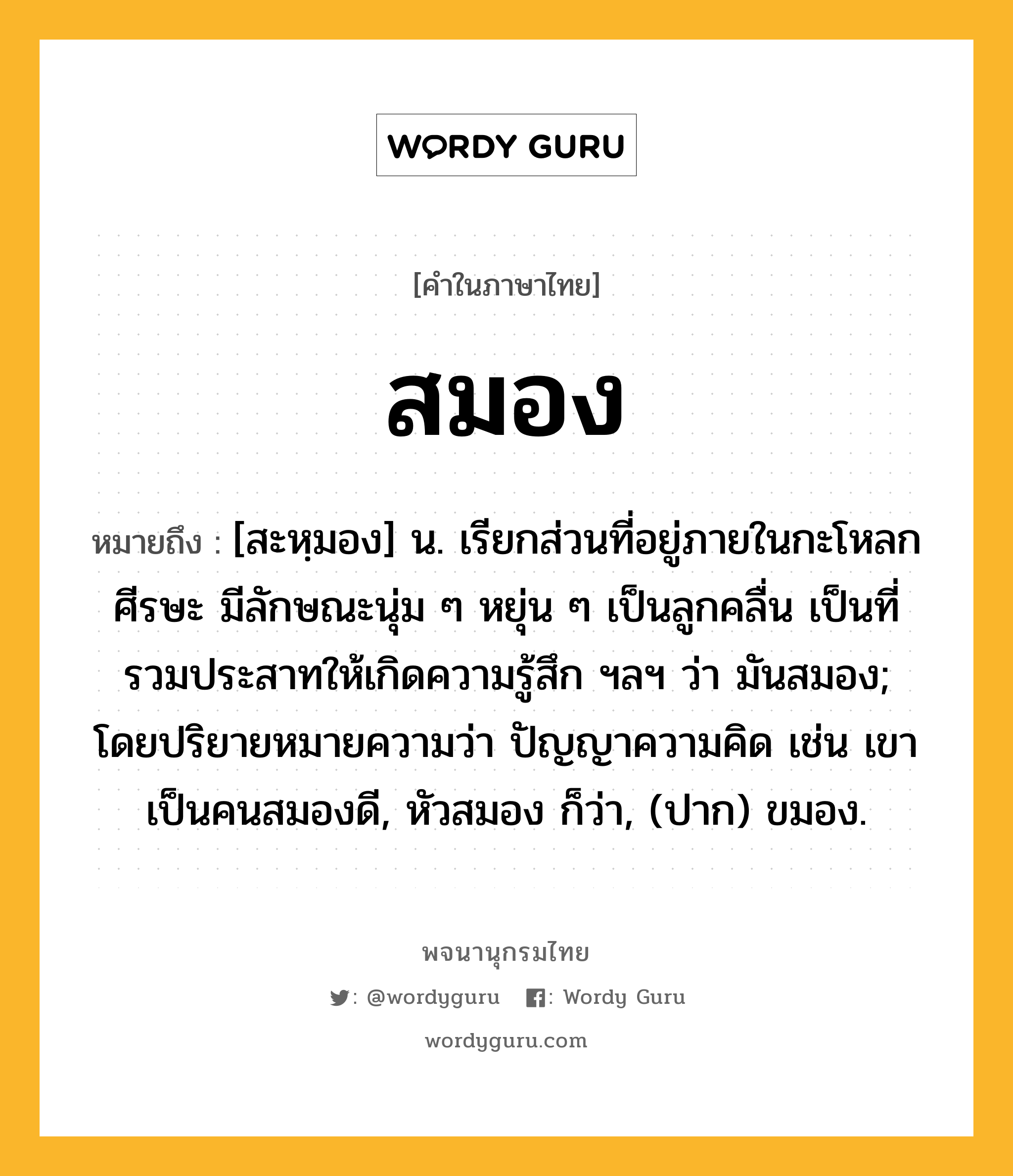 สมอง หมายถึงอะไร?, คำในภาษาไทย สมอง หมายถึง [สะหฺมอง] น. เรียกส่วนที่อยู่ภายในกะโหลกศีรษะ มีลักษณะนุ่ม ๆ หยุ่น ๆ เป็นลูกคลื่น เป็นที่รวมประสาทให้เกิดความรู้สึก ฯลฯ ว่า มันสมอง; โดยปริยายหมายความว่า ปัญญาความคิด เช่น เขาเป็นคนสมองดี, หัวสมอง ก็ว่า, (ปาก) ขมอง.