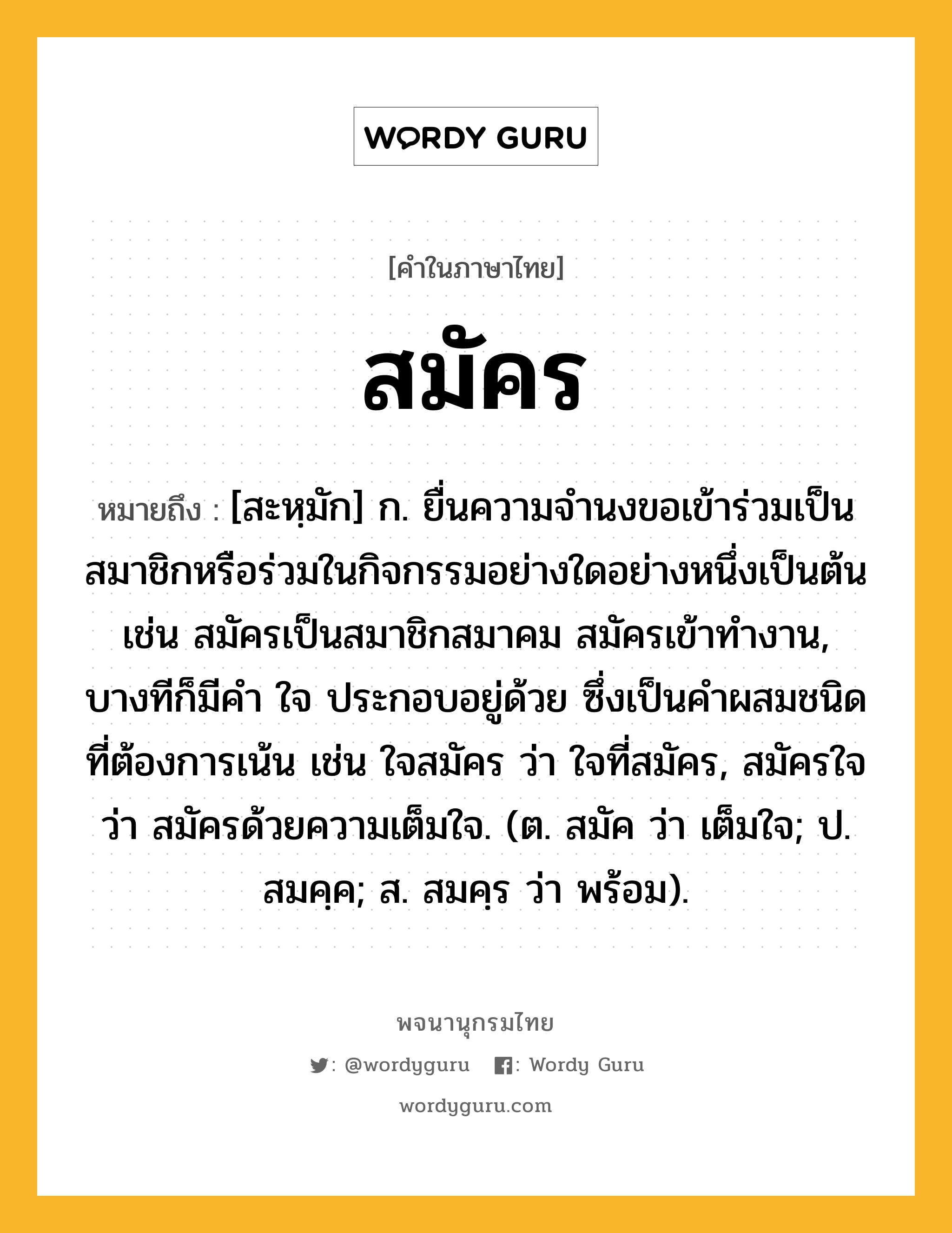 สมัคร หมายถึงอะไร?, คำในภาษาไทย สมัคร หมายถึง [สะหฺมัก] ก. ยื่นความจำนงขอเข้าร่วมเป็นสมาชิกหรือร่วมในกิจกรรมอย่างใดอย่างหนึ่งเป็นต้น เช่น สมัครเป็นสมาชิกสมาคม สมัครเข้าทำงาน, บางทีก็มีคํา ใจ ประกอบอยู่ด้วย ซึ่งเป็นคําผสมชนิดที่ต้องการเน้น เช่น ใจสมัคร ว่า ใจที่สมัคร, สมัครใจ ว่า สมัครด้วยความเต็มใจ. (ต. สมัค ว่า เต็มใจ; ป. สมคฺค; ส. สมคฺร ว่า พร้อม).