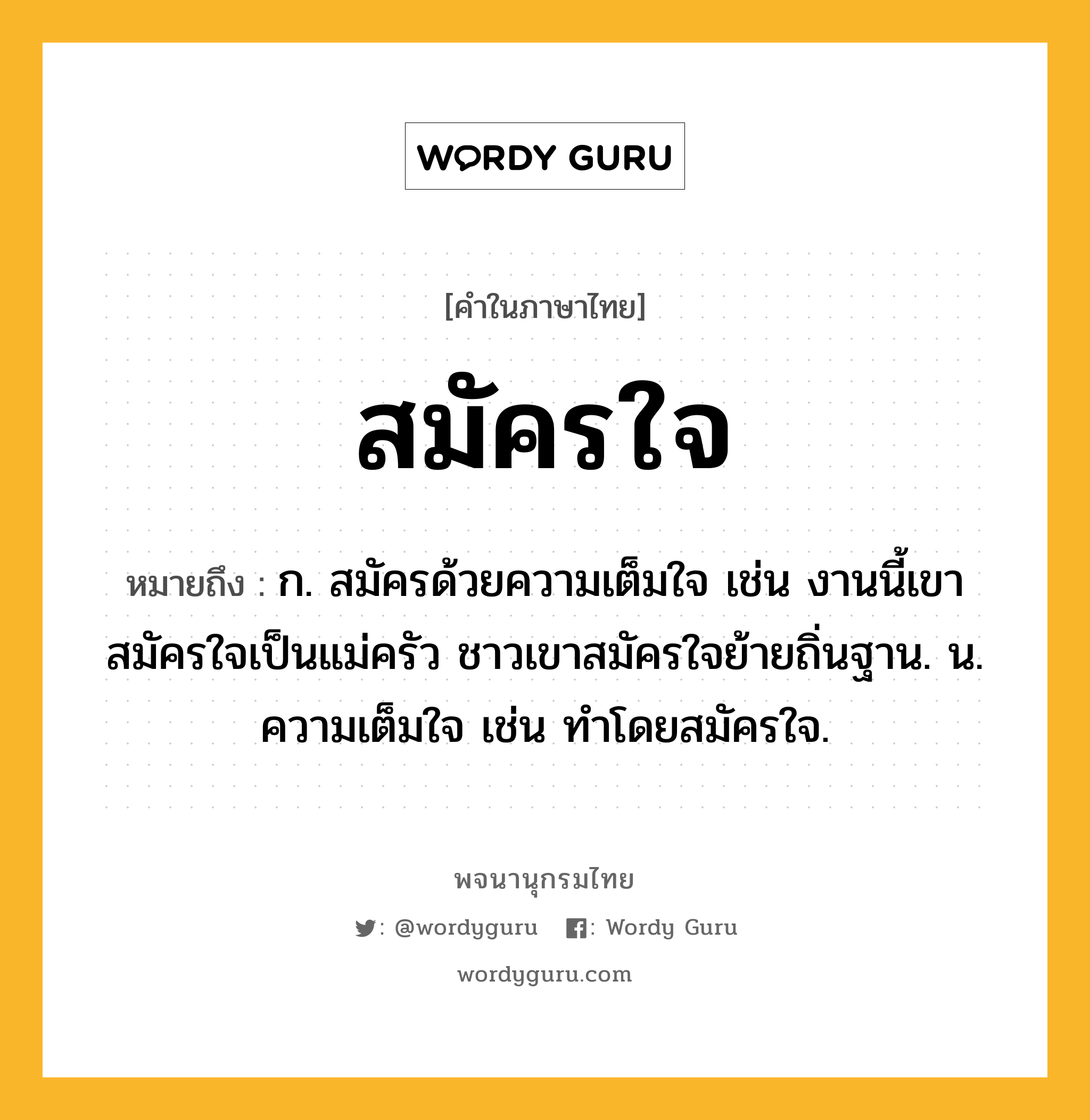 สมัครใจ ความหมาย หมายถึงอะไร?, คำในภาษาไทย สมัครใจ หมายถึง ก. สมัครด้วยความเต็มใจ เช่น งานนี้เขาสมัครใจเป็นแม่ครัว ชาวเขาสมัครใจย้ายถิ่นฐาน. น. ความเต็มใจ เช่น ทำโดยสมัครใจ.