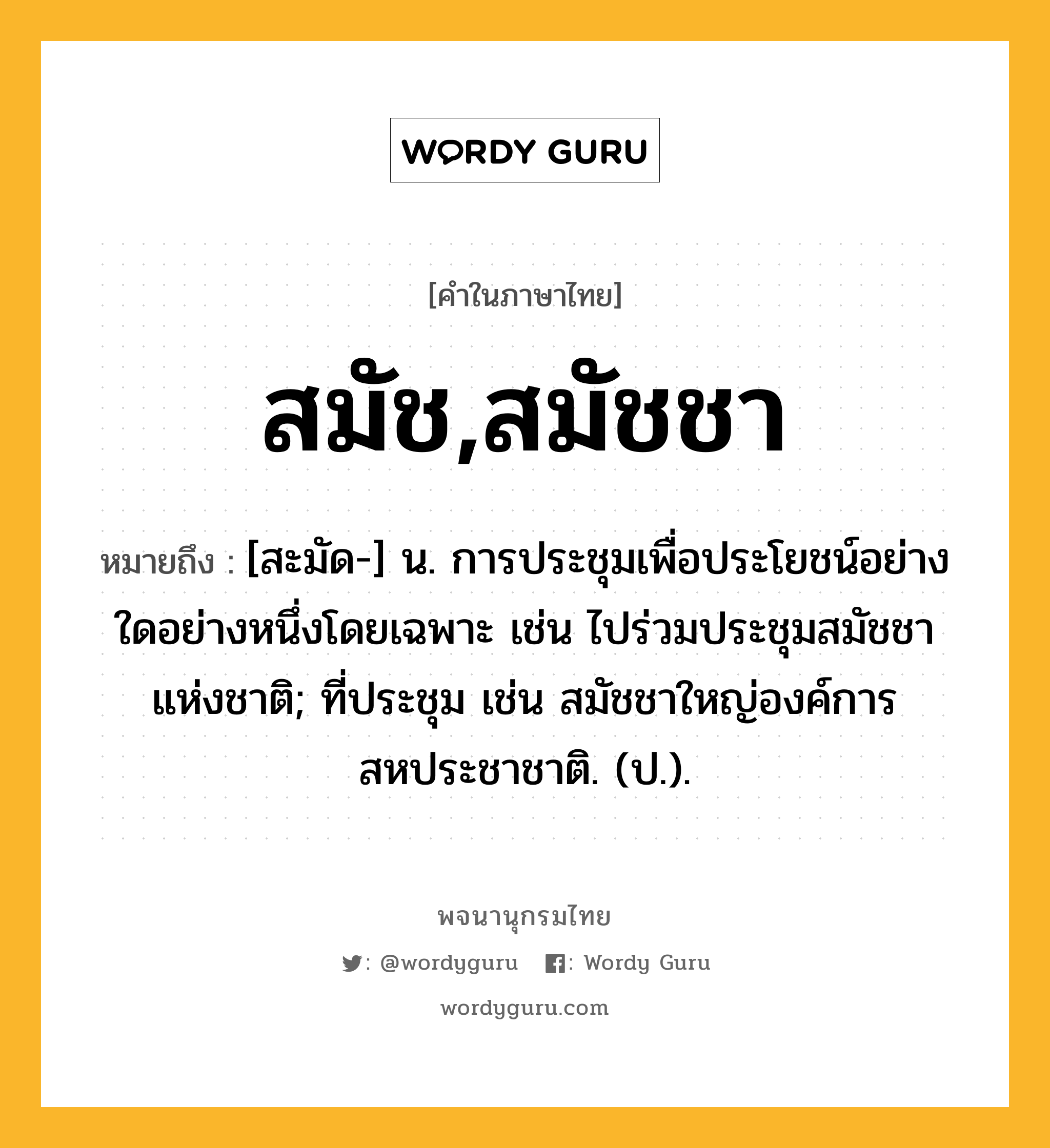 สมัช,สมัชชา หมายถึงอะไร?, คำในภาษาไทย สมัช,สมัชชา หมายถึง [สะมัด-] น. การประชุมเพื่อประโยชน์อย่างใดอย่างหนึ่งโดยเฉพาะ เช่น ไปร่วมประชุมสมัชชาแห่งชาติ; ที่ประชุม เช่น สมัชชาใหญ่องค์การสหประชาชาติ. (ป.).