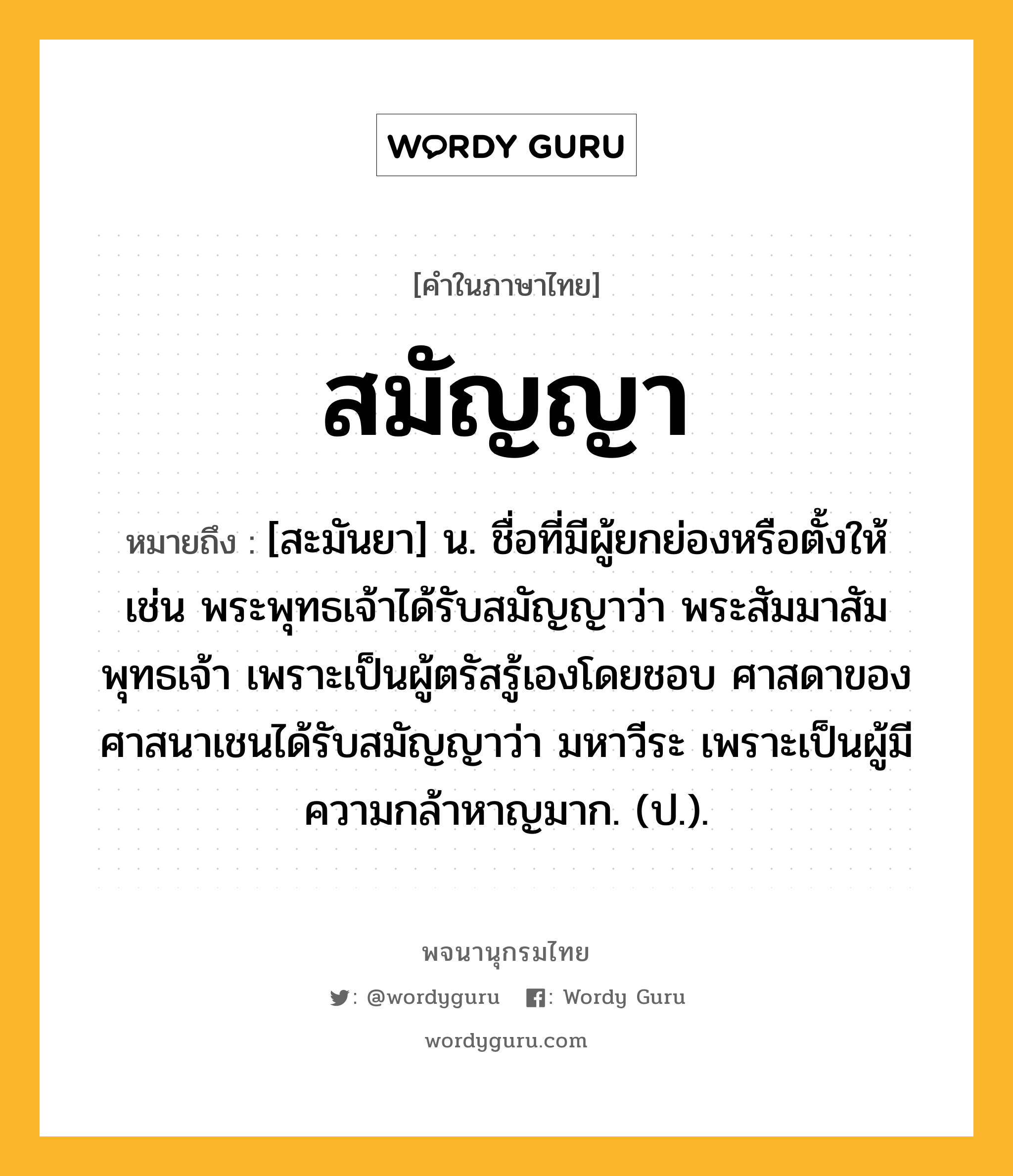 สมัญญา หมายถึงอะไร?, คำในภาษาไทย สมัญญา หมายถึง [สะมันยา] น. ชื่อที่มีผู้ยกย่องหรือตั้งให้ เช่น พระพุทธเจ้าได้รับสมัญญาว่า พระสัมมาสัมพุทธเจ้า เพราะเป็นผู้ตรัสรู้เองโดยชอบ ศาสดาของศาสนาเชนได้รับสมัญญาว่า มหาวีระ เพราะเป็นผู้มีความกล้าหาญมาก. (ป.).