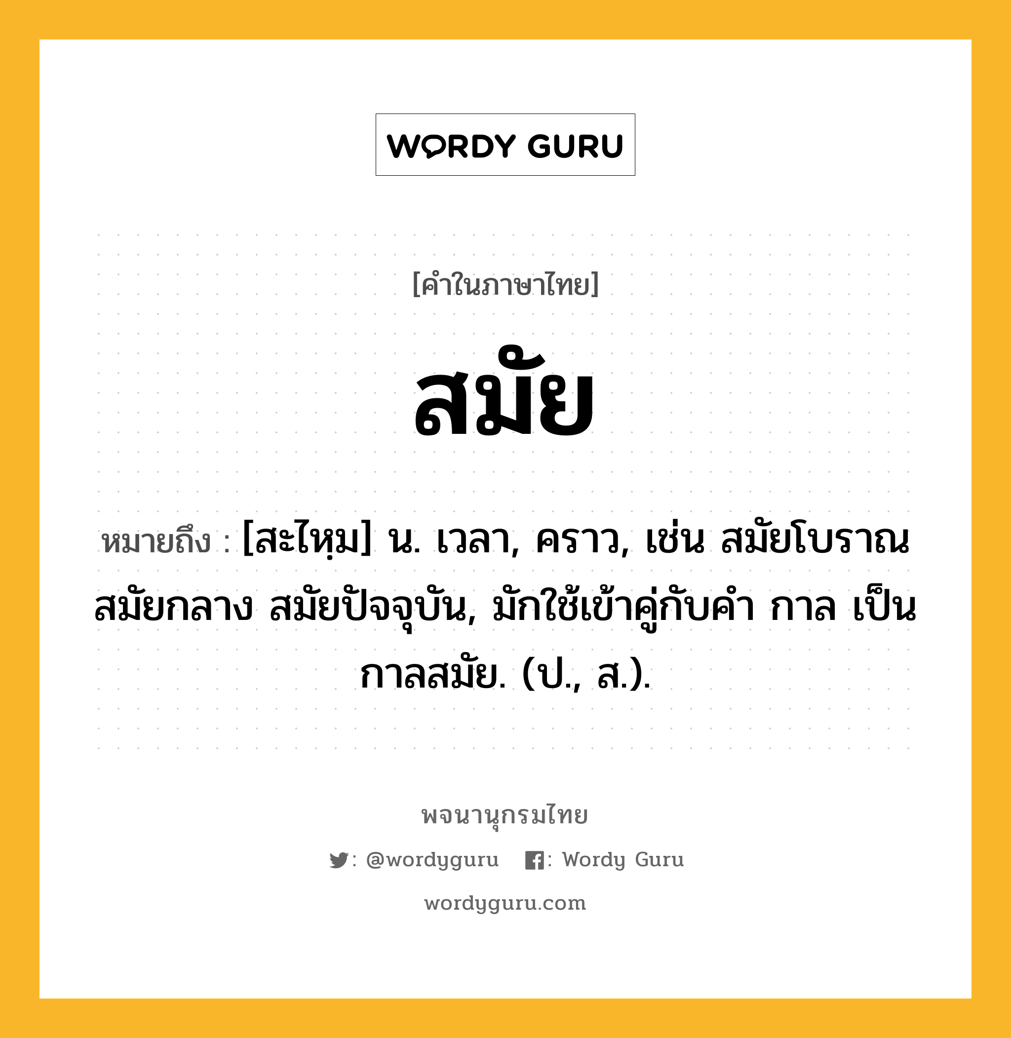 สมัย ความหมาย หมายถึงอะไร?, คำในภาษาไทย สมัย หมายถึง [สะไหฺม] น. เวลา, คราว, เช่น สมัยโบราณ สมัยกลาง สมัยปัจจุบัน, มักใช้เข้าคู่กับคำ กาล เป็น กาลสมัย. (ป., ส.).