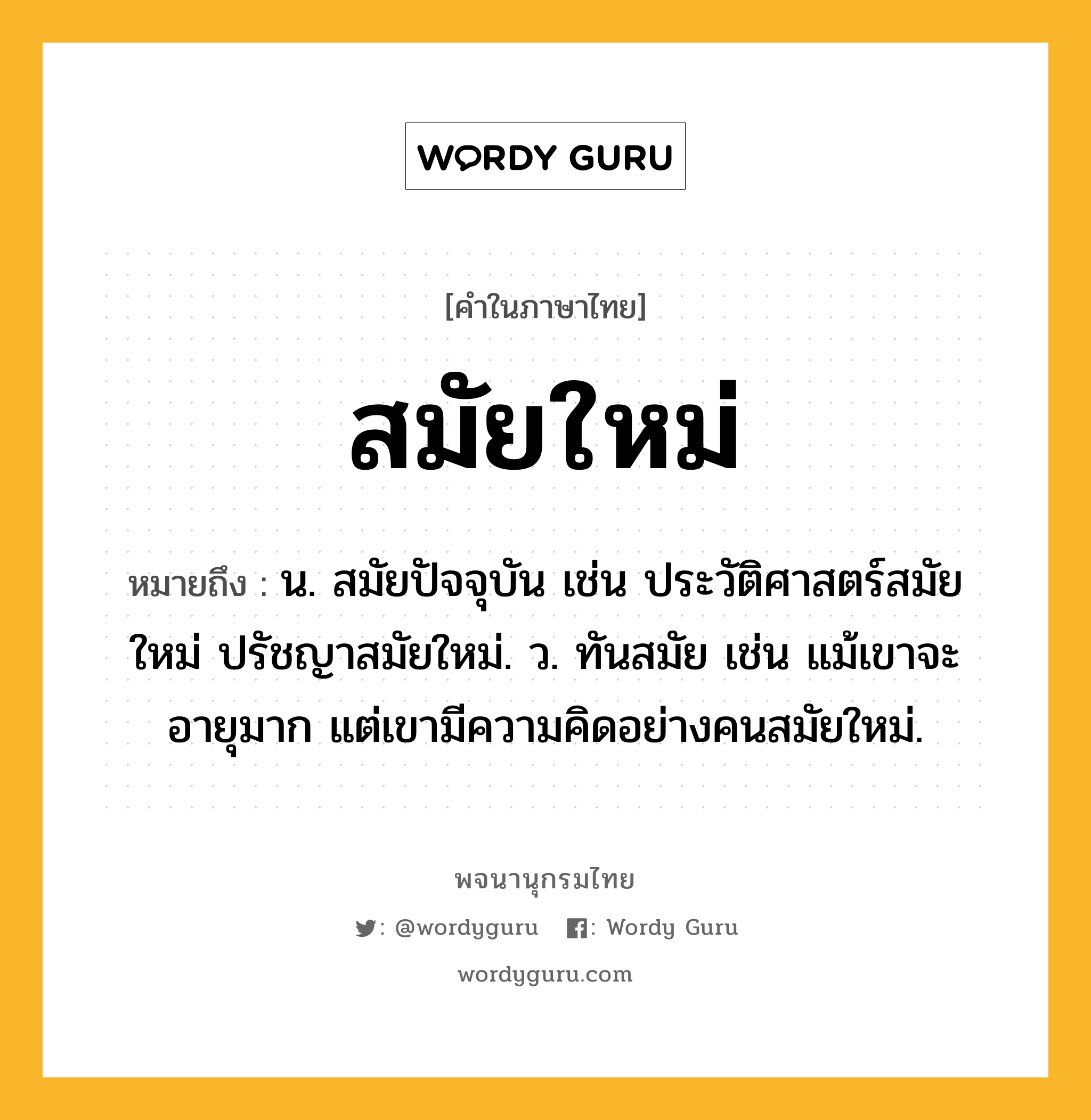 สมัยใหม่ หมายถึงอะไร?, คำในภาษาไทย สมัยใหม่ หมายถึง น. สมัยปัจจุบัน เช่น ประวัติศาสตร์สมัยใหม่ ปรัชญาสมัยใหม่. ว. ทันสมัย เช่น แม้เขาจะอายุมาก แต่เขามีความคิดอย่างคนสมัยใหม่.