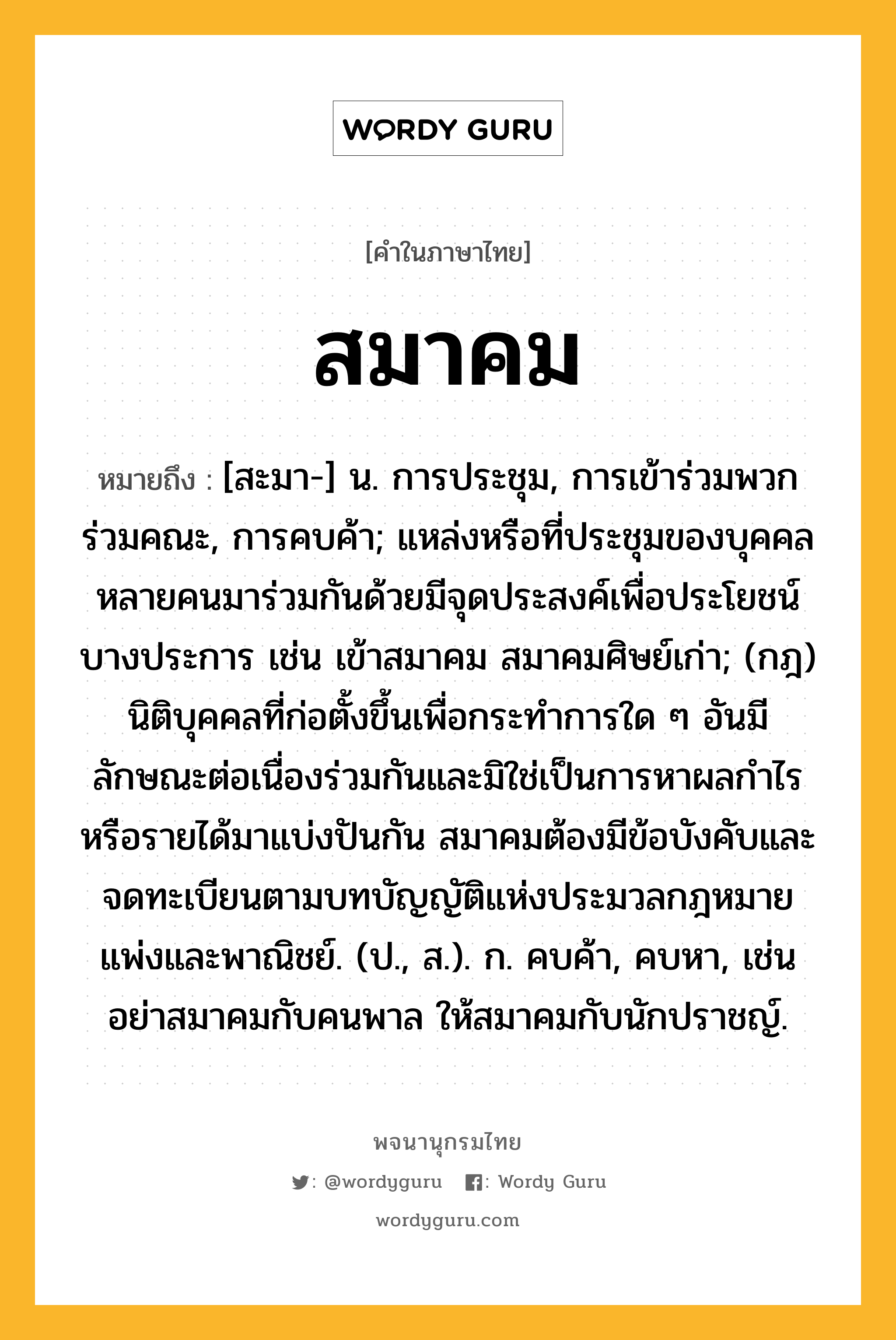 สมาคม หมายถึงอะไร?, คำในภาษาไทย สมาคม หมายถึง [สะมา-] น. การประชุม, การเข้าร่วมพวกร่วมคณะ, การคบค้า; แหล่งหรือที่ประชุมของบุคคลหลายคนมาร่วมกันด้วยมีจุดประสงค์เพื่อประโยชน์บางประการ เช่น เข้าสมาคม สมาคมศิษย์เก่า; (กฎ) นิติบุคคลที่ก่อตั้งขึ้นเพื่อกระทําการใด ๆ อันมีลักษณะต่อเนื่องร่วมกันและมิใช่เป็นการหาผลกําไรหรือรายได้มาแบ่งปันกัน สมาคมต้องมีข้อบังคับและจดทะเบียนตามบทบัญญัติแห่งประมวลกฎหมายแพ่งและพาณิชย์. (ป., ส.). ก. คบค้า, คบหา, เช่น อย่าสมาคมกับคนพาล ให้สมาคมกับนักปราชญ์.