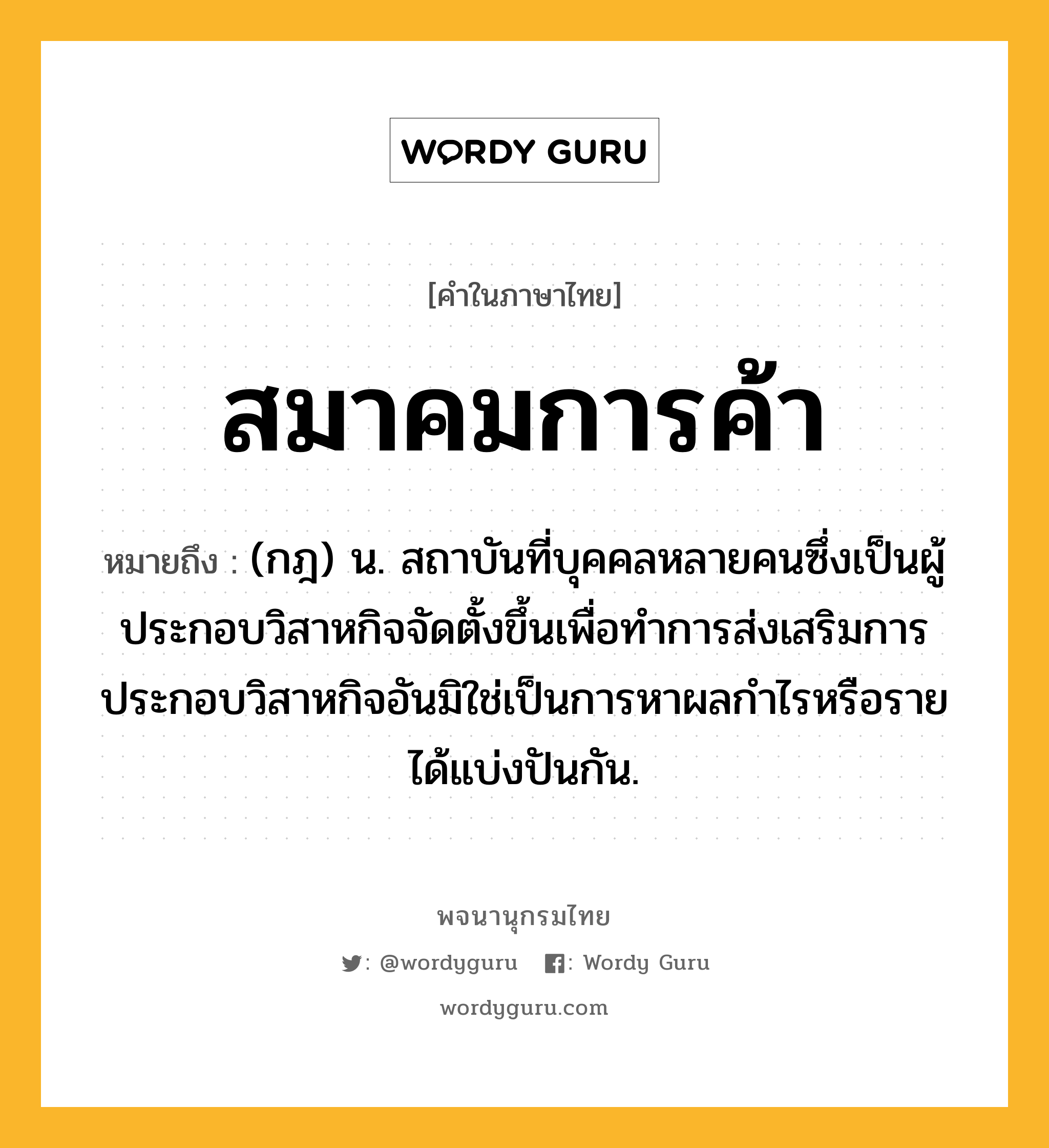 สมาคมการค้า หมายถึงอะไร?, คำในภาษาไทย สมาคมการค้า หมายถึง (กฎ) น. สถาบันที่บุคคลหลายคนซึ่งเป็นผู้ประกอบวิสาหกิจจัดตั้งขึ้นเพื่อทำการส่งเสริมการประกอบวิสาหกิจอันมิใช่เป็นการหาผลกำไรหรือรายได้แบ่งปันกัน.