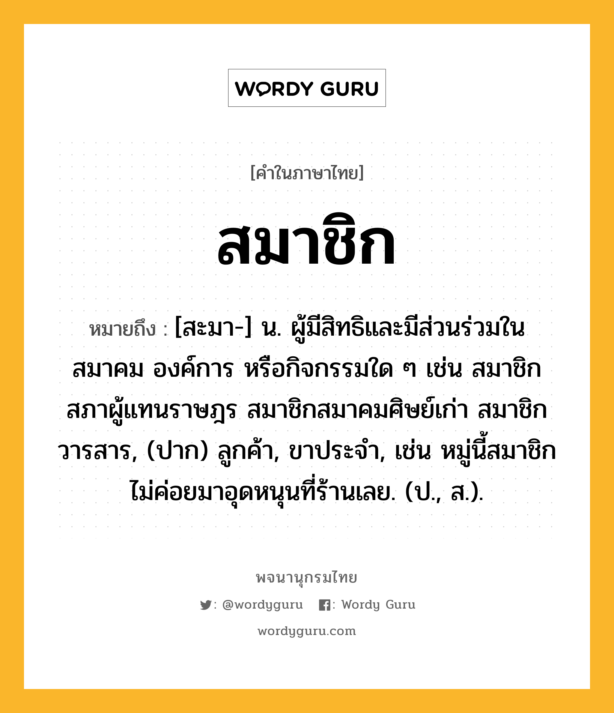 สมาชิก หมายถึงอะไร?, คำในภาษาไทย สมาชิก หมายถึง [สะมา-] น. ผู้มีสิทธิและมีส่วนร่วมในสมาคม องค์การ หรือกิจกรรมใด ๆ เช่น สมาชิกสภาผู้แทนราษฎร สมาชิกสมาคมศิษย์เก่า สมาชิกวารสาร, (ปาก) ลูกค้า, ขาประจำ, เช่น หมู่นี้สมาชิกไม่ค่อยมาอุดหนุนที่ร้านเลย. (ป., ส.).