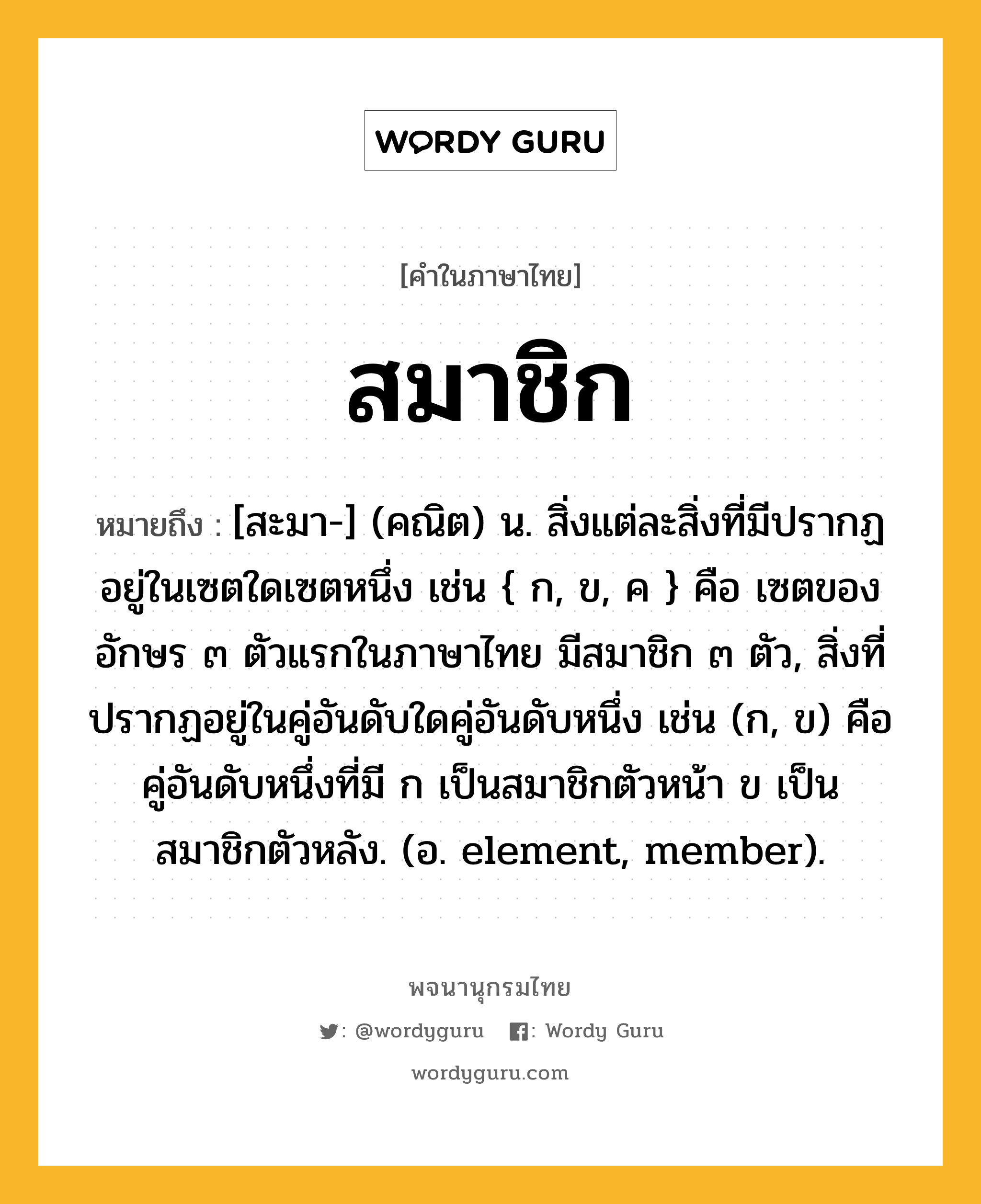 สมาชิก หมายถึงอะไร?, คำในภาษาไทย สมาชิก หมายถึง [สะมา-] (คณิต) น. สิ่งแต่ละสิ่งที่มีปรากฏอยู่ในเซตใดเซตหนึ่ง เช่น { ก, ข, ค } คือ เซตของอักษร ๓ ตัวแรกในภาษาไทย มีสมาชิก ๓ ตัว, สิ่งที่ปรากฏอยู่ในคู่อันดับใดคู่อันดับหนึ่ง เช่น (ก, ข) คือ คู่อันดับหนึ่งที่มี ก เป็นสมาชิกตัวหน้า ข เป็นสมาชิกตัวหลัง. (อ. element, member).