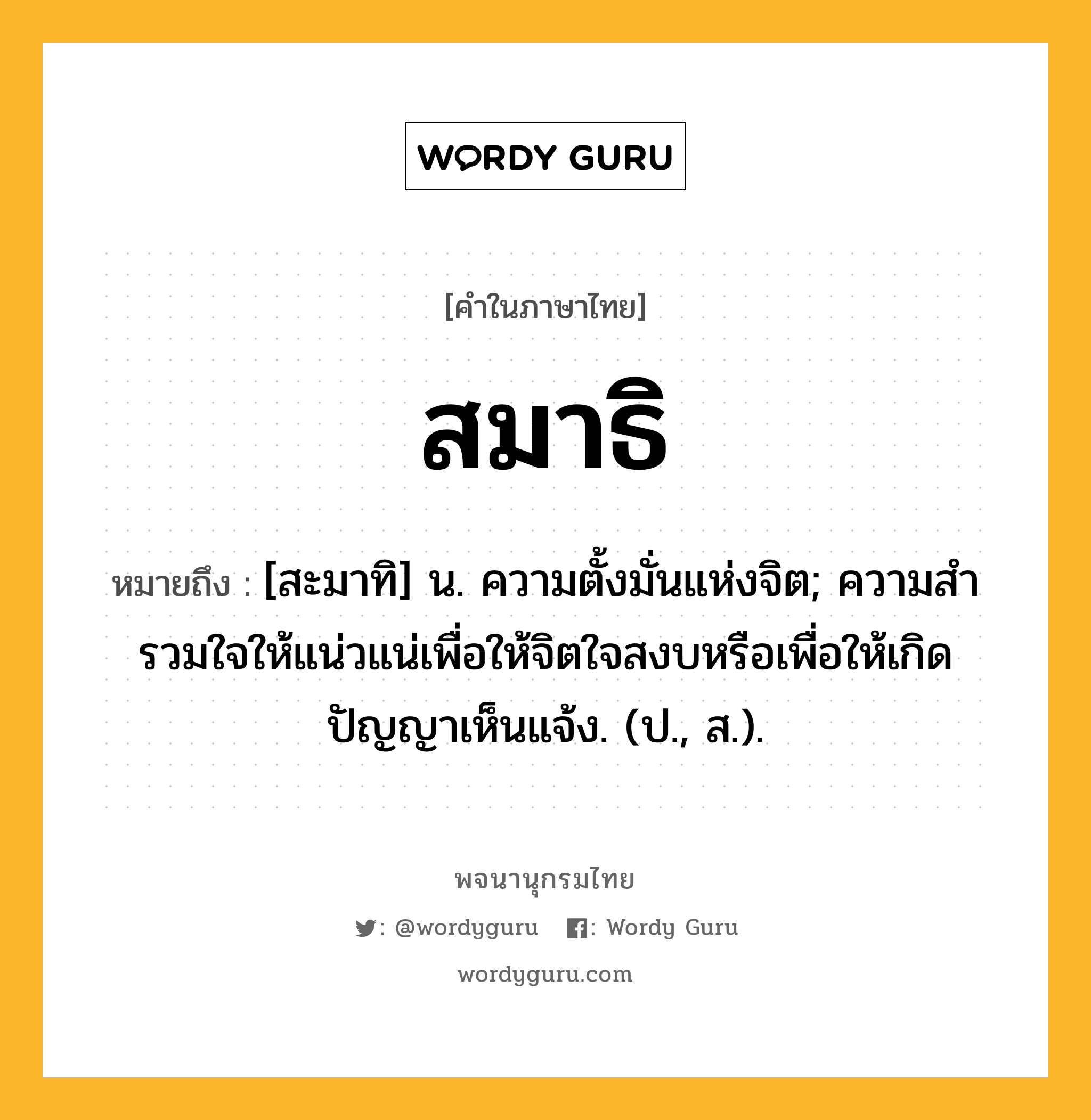 สมาธิ ความหมาย หมายถึงอะไร?, คำในภาษาไทย สมาธิ หมายถึง [สะมาทิ] น. ความตั้งมั่นแห่งจิต; ความสํารวมใจให้แน่วแน่เพื่อให้จิตใจสงบหรือเพื่อให้เกิดปัญญาเห็นแจ้ง. (ป., ส.).