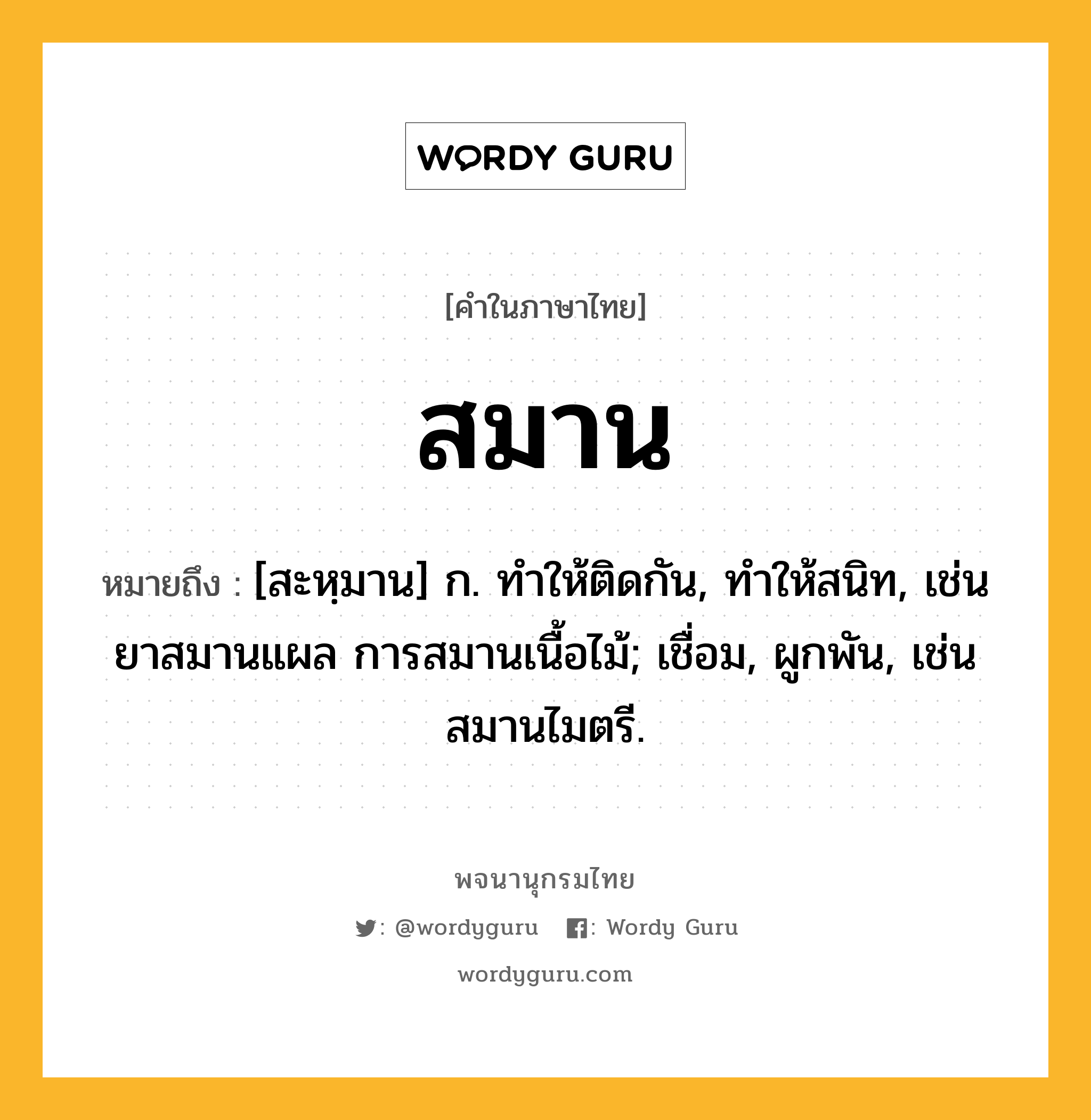 สมาน หมายถึงอะไร?, คำในภาษาไทย สมาน หมายถึง [สะหฺมาน] ก. ทําให้ติดกัน, ทําให้สนิท, เช่น ยาสมานแผล การสมานเนื้อไม้; เชื่อม, ผูกพัน, เช่น สมานไมตรี.