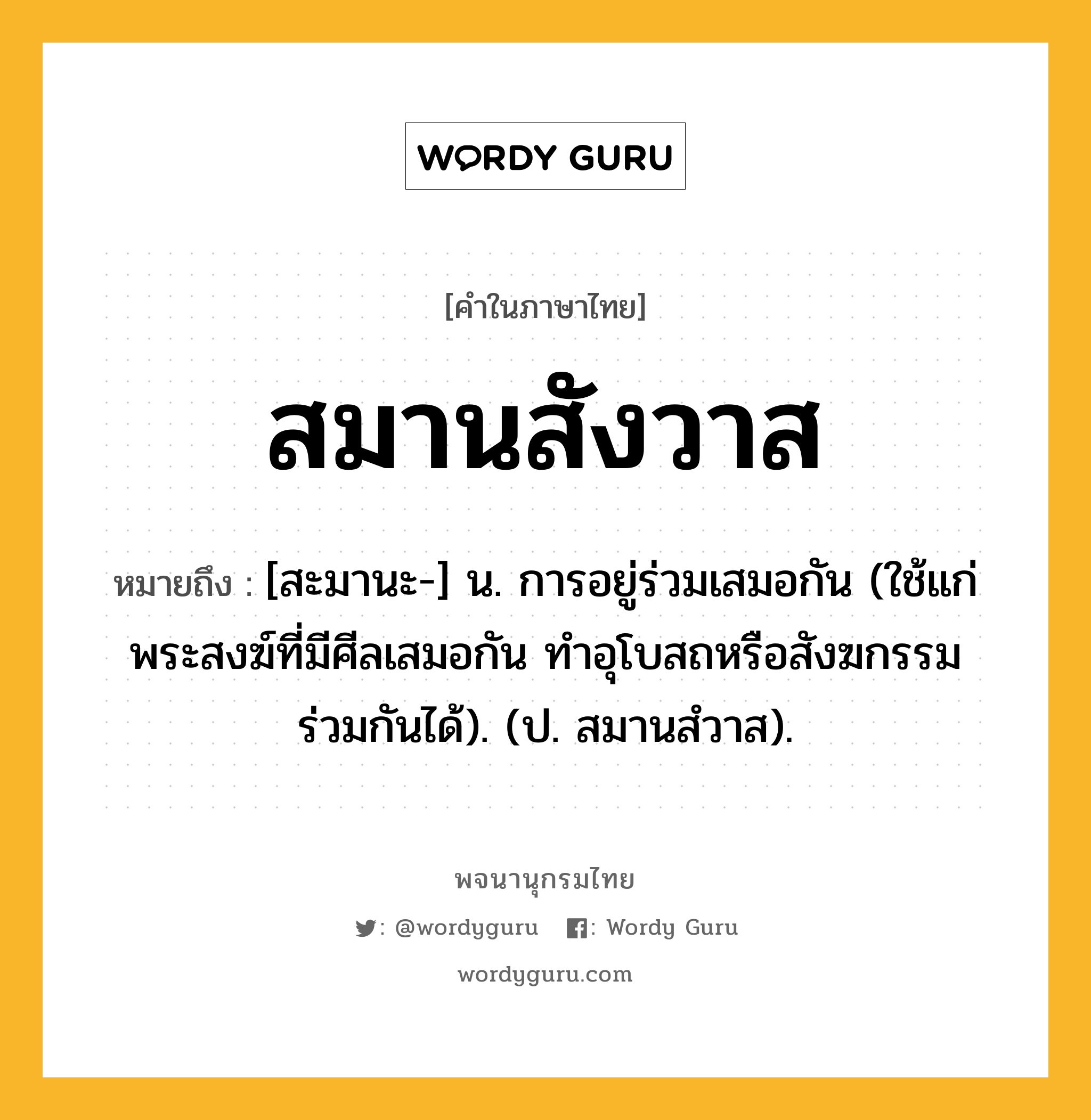 สมานสังวาส หมายถึงอะไร?, คำในภาษาไทย สมานสังวาส หมายถึง [สะมานะ-] น. การอยู่ร่วมเสมอกัน (ใช้แก่พระสงฆ์ที่มีศีลเสมอกัน ทําอุโบสถหรือสังฆกรรมร่วมกันได้). (ป. สมานสํวาส).