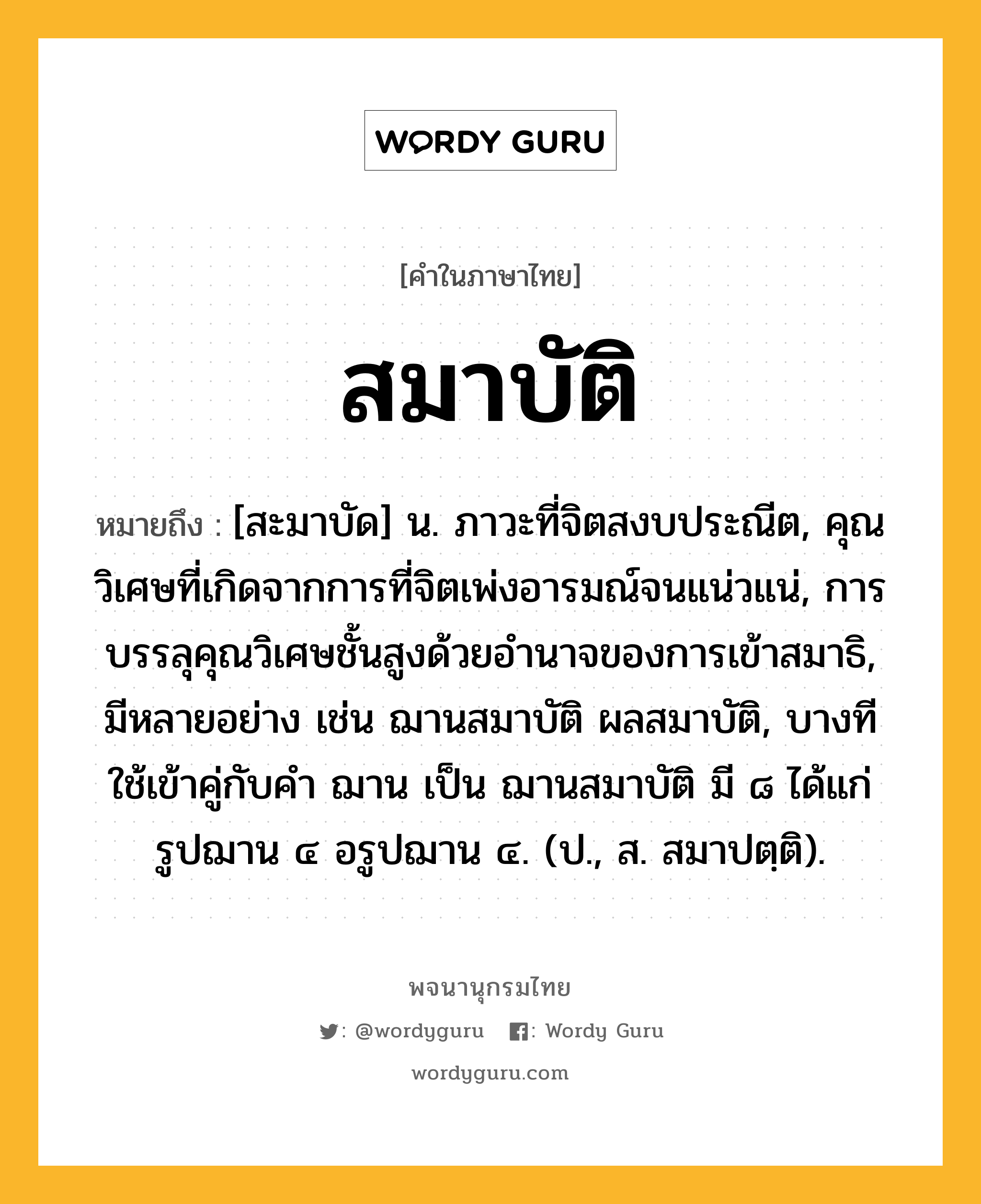 สมาบัติ ความหมาย หมายถึงอะไร?, คำในภาษาไทย สมาบัติ หมายถึง [สะมาบัด] น. ภาวะที่จิตสงบประณีต, คุณวิเศษที่เกิดจากการที่จิตเพ่งอารมณ์จนแน่วแน่, การบรรลุคุณวิเศษชั้นสูงด้วยอำนาจของการเข้าสมาธิ, มีหลายอย่าง เช่น ฌานสมาบัติ ผลสมาบัติ, บางทีใช้เข้าคู่กับคำ ฌาน เป็น ฌานสมาบัติ มี ๘ ได้แก่ รูปฌาน ๔ อรูปฌาน ๔. (ป., ส. สมาปตฺติ).