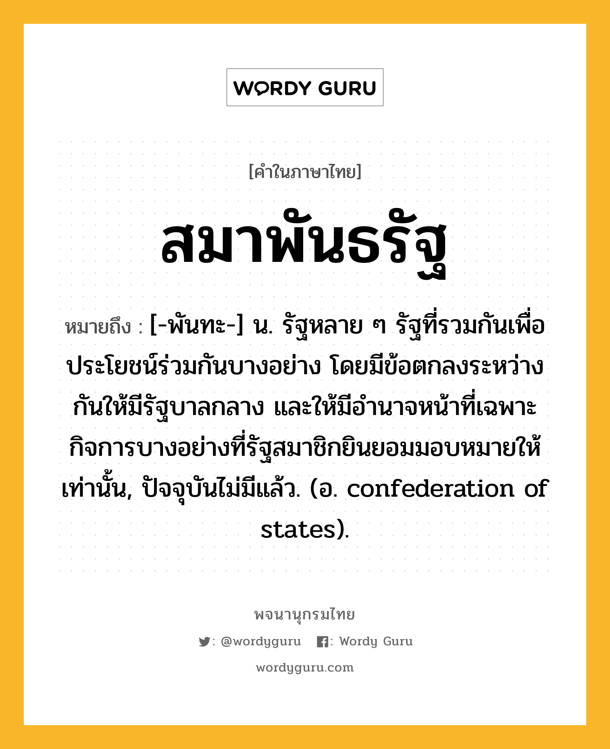 สมาพันธรัฐ หมายถึงอะไร?, คำในภาษาไทย สมาพันธรัฐ หมายถึง [-พันทะ-] น. รัฐหลาย ๆ รัฐที่รวมกันเพื่อประโยชน์ร่วมกันบางอย่าง โดยมีข้อตกลงระหว่างกันให้มีรัฐบาลกลาง และให้มีอํานาจหน้าที่เฉพาะกิจการบางอย่างที่รัฐสมาชิกยินยอมมอบหมายให้เท่านั้น, ปัจจุบันไม่มีแล้ว. (อ. confederation of states).