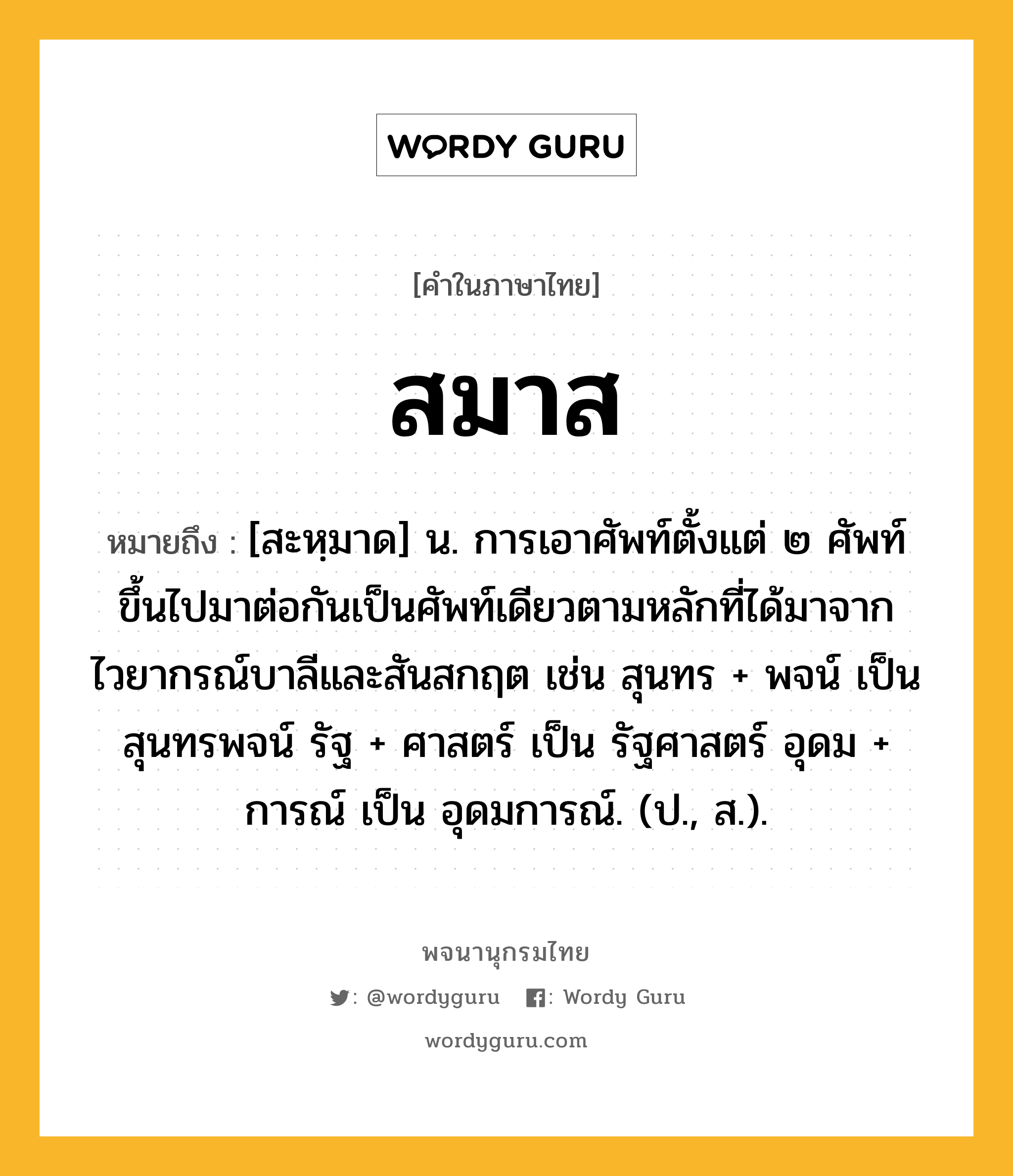 สมาส หมายถึงอะไร?, คำในภาษาไทย สมาส หมายถึง [สะหฺมาด] น. การเอาศัพท์ตั้งแต่ ๒ ศัพท์ขึ้นไปมาต่อกันเป็นศัพท์เดียวตามหลักที่ได้มาจากไวยากรณ์บาลีและสันสกฤต เช่น สุนทร + พจน์ เป็น สุนทรพจน์ รัฐ + ศาสตร์ เป็น รัฐศาสตร์ อุดม + การณ์ เป็น อุดมการณ์. (ป., ส.).