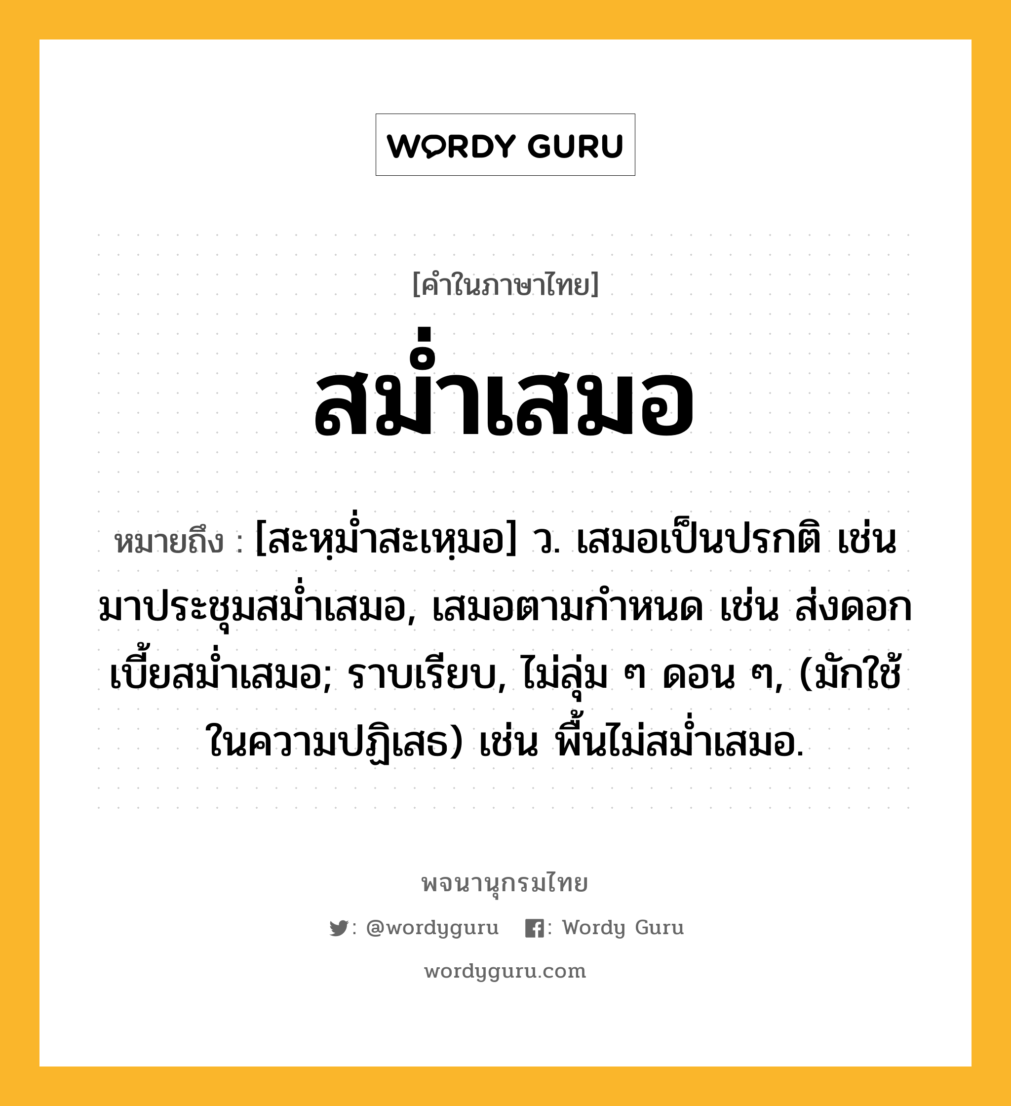 สม่ำเสมอ หมายถึงอะไร?, คำในภาษาไทย สม่ำเสมอ หมายถึง [สะหฺมํ่าสะเหฺมอ] ว. เสมอเป็นปรกติ เช่น มาประชุมสม่ำเสมอ, เสมอตามกำหนด เช่น ส่งดอกเบี้ยสม่ำเสมอ; ราบเรียบ, ไม่ลุ่ม ๆ ดอน ๆ, (มักใช้ในความปฏิเสธ) เช่น พื้นไม่สม่ำเสมอ.