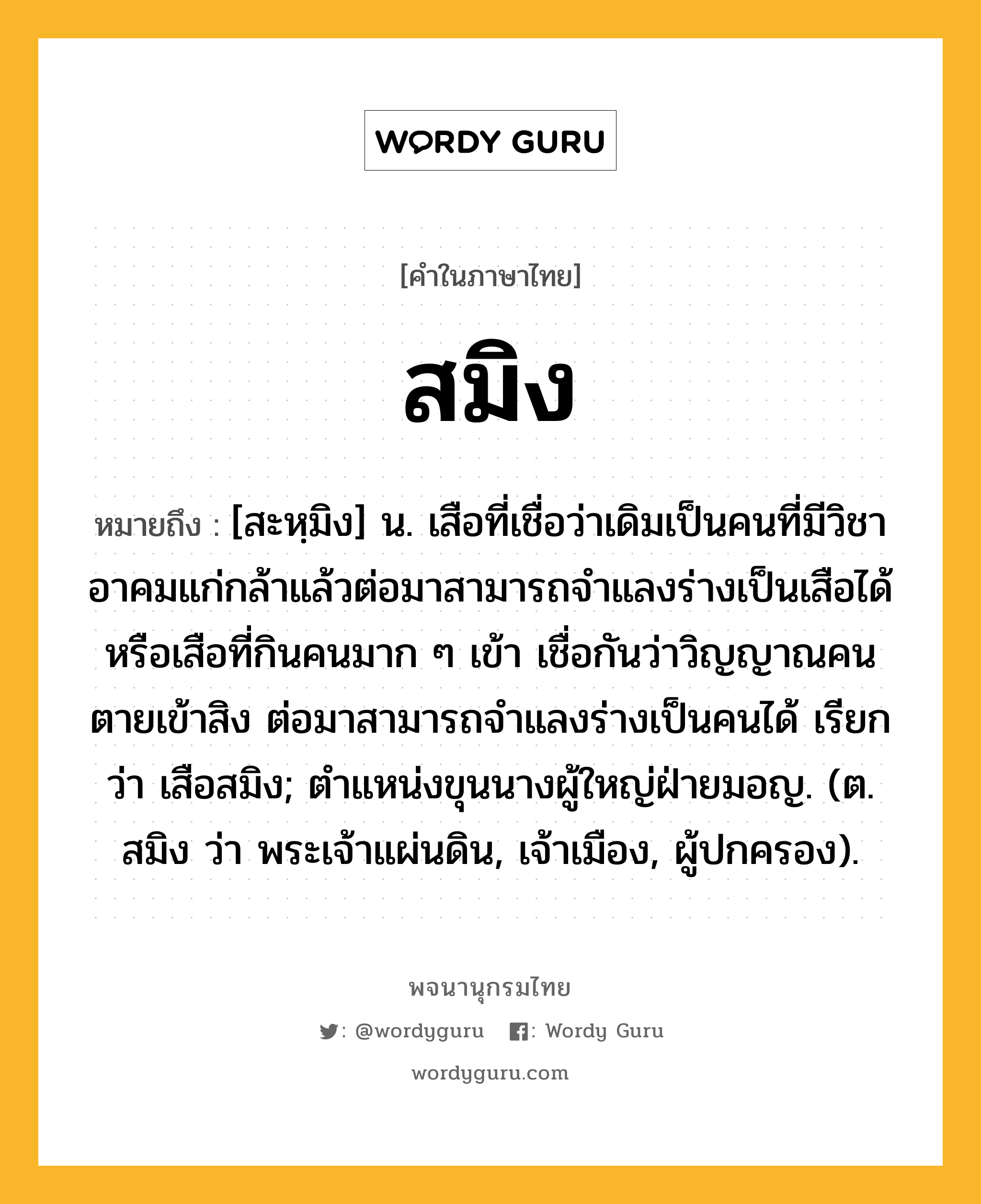 สมิง หมายถึงอะไร?, คำในภาษาไทย สมิง หมายถึง [สะหฺมิง] น. เสือที่เชื่อว่าเดิมเป็นคนที่มีวิชาอาคมแก่กล้าแล้วต่อมาสามารถจำแลงร่างเป็นเสือได้ หรือเสือที่กินคนมาก ๆ เข้า เชื่อกันว่าวิญญาณคนตายเข้าสิง ต่อมาสามารถจำแลงร่างเป็นคนได้ เรียกว่า เสือสมิง; ตําแหน่งขุนนางผู้ใหญ่ฝ่ายมอญ. (ต. สมิง ว่า พระเจ้าแผ่นดิน, เจ้าเมือง, ผู้ปกครอง).