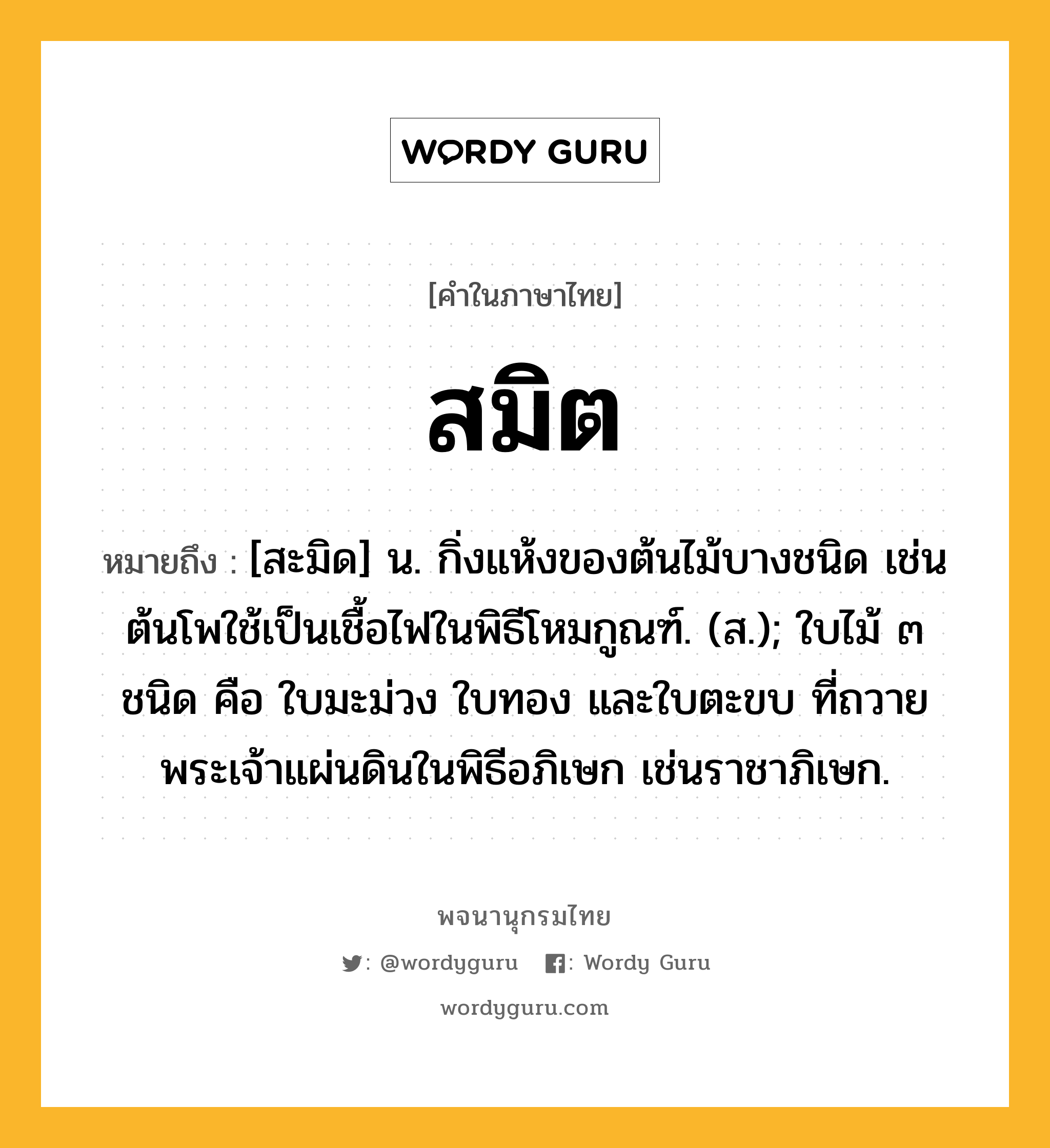 สมิต หมายถึงอะไร?, คำในภาษาไทย สมิต หมายถึง [สะมิด] น. กิ่งแห้งของต้นไม้บางชนิด เช่นต้นโพใช้เป็นเชื้อไฟในพิธีโหมกูณฑ์. (ส.); ใบไม้ ๓ ชนิด คือ ใบมะม่วง ใบทอง และใบตะขบ ที่ถวายพระเจ้าแผ่นดินในพิธีอภิเษก เช่นราชาภิเษก.