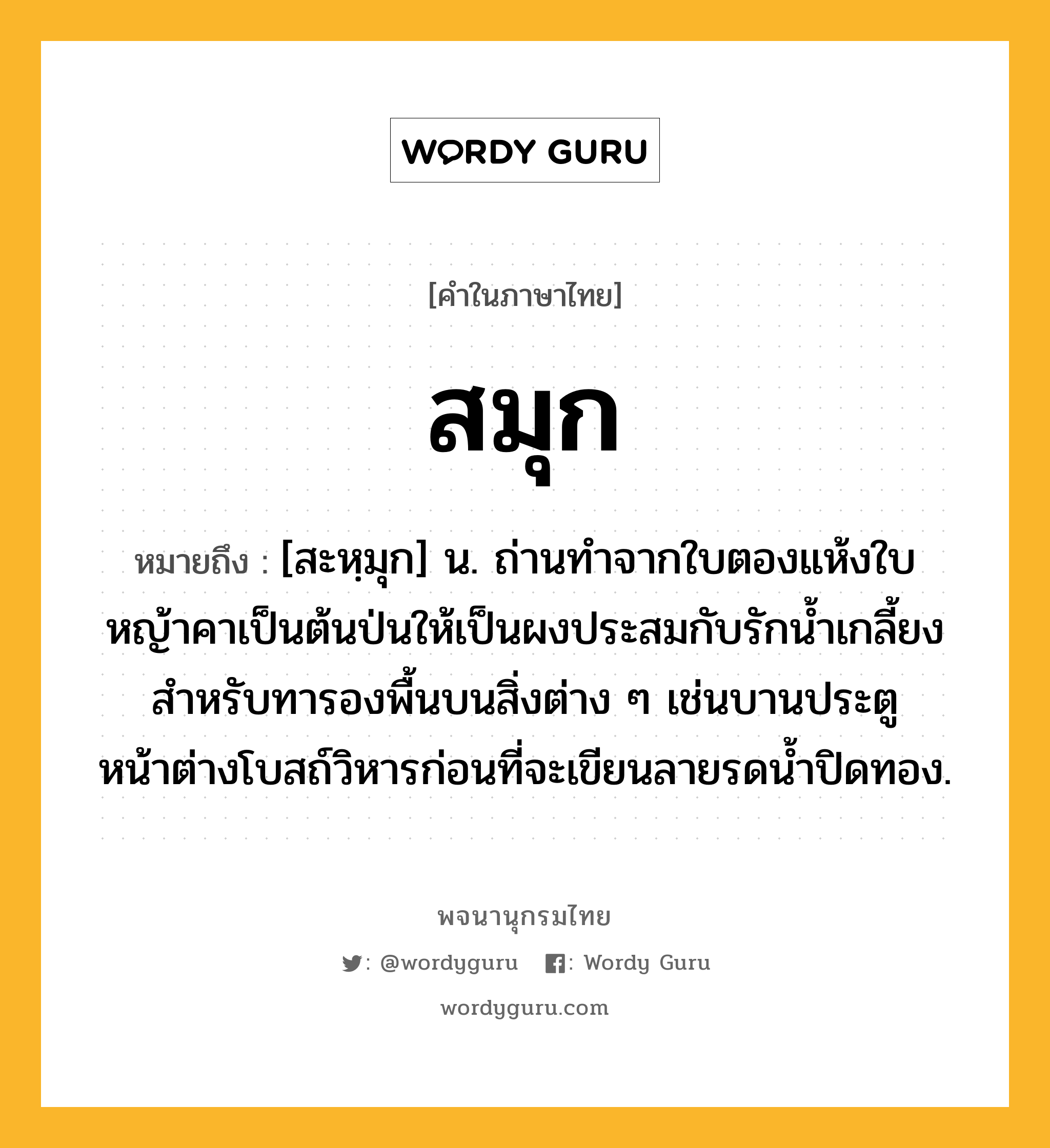 สมุก ความหมาย หมายถึงอะไร?, คำในภาษาไทย สมุก หมายถึง [สะหฺมุก] น. ถ่านทําจากใบตองแห้งใบหญ้าคาเป็นต้นป่นให้เป็นผงประสมกับรักนํ้าเกลี้ยง สําหรับทารองพื้นบนสิ่งต่าง ๆ เช่นบานประตูหน้าต่างโบสถ์วิหารก่อนที่จะเขียนลายรดนํ้าปิดทอง.